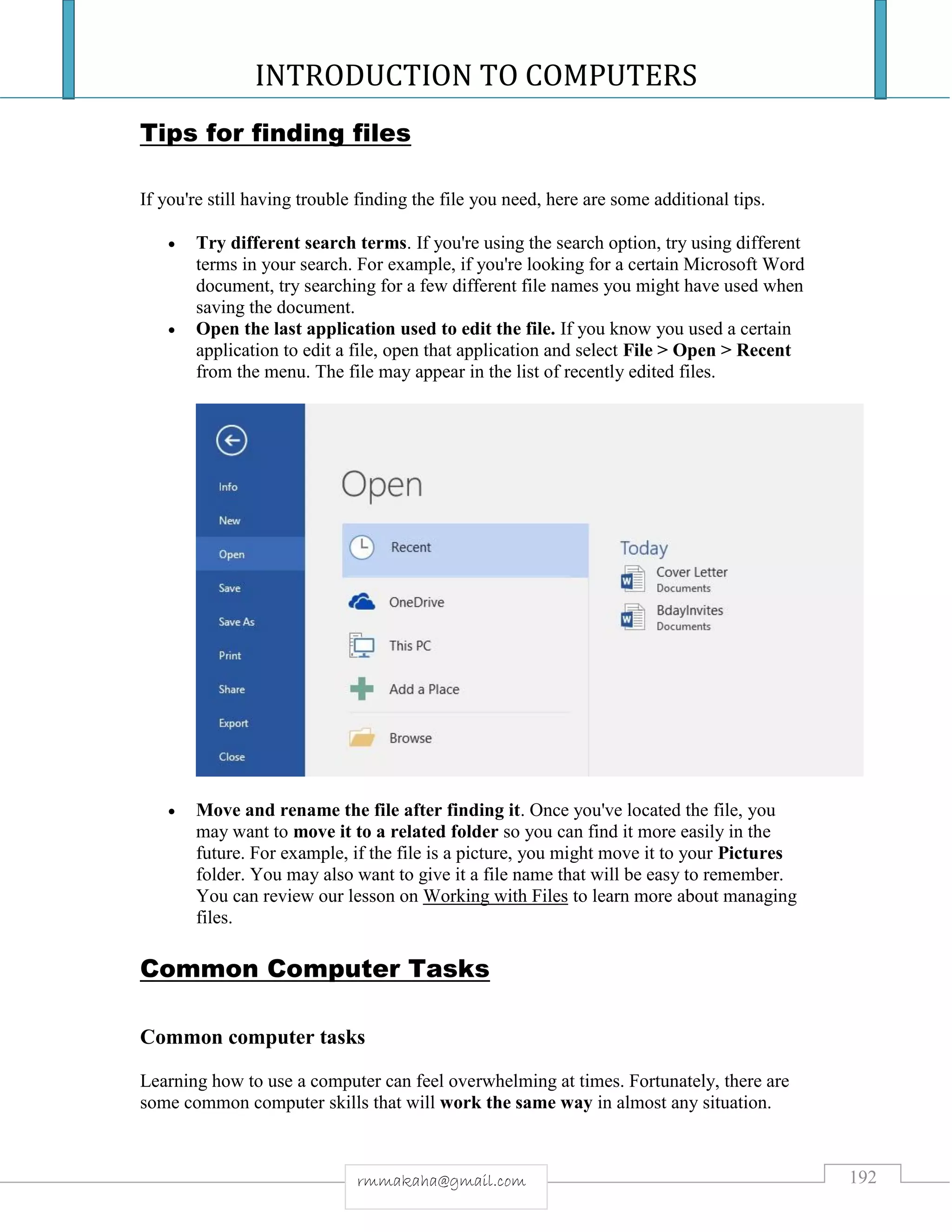 INTRODUCTION TO COMPUTERS
192rmmakaha@gmail.com
Tips for finding files
If you're still having trouble finding the file you need, here are some additional tips.
 Try different search terms. If you're using the search option, try using different
terms in your search. For example, if you're looking for a certain Microsoft Word
document, try searching for a few different file names you might have used when
saving the document.
 Open the last application used to edit the file. If you know you used a certain
application to edit a file, open that application and select File > Open > Recent
from the menu. The file may appear in the list of recently edited files.
 Move and rename the file after finding it. Once you've located the file, you
may want to move it to a related folder so you can find it more easily in the
future. For example, if the file is a picture, you might move it to your Pictures
folder. You may also want to give it a file name that will be easy to remember.
You can review our lesson on Working with Files to learn more about managing
files.
Common Computer Tasks
Common computer tasks
Learning how to use a computer can feel overwhelming at times. Fortunately, there are
some common computer skills that will work the same way in almost any situation.
 