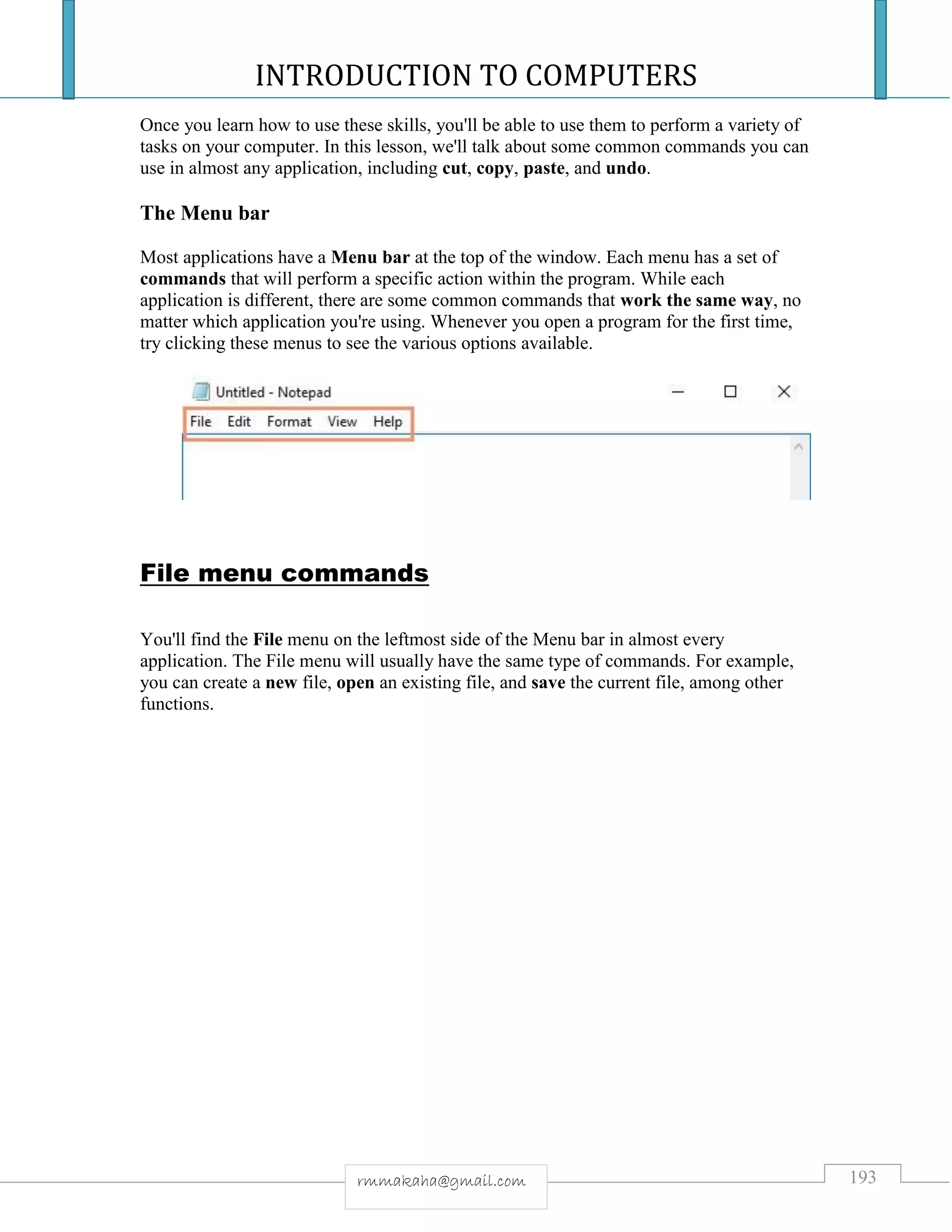 INTRODUCTION TO COMPUTERS
193rmmakaha@gmail.com
Once you learn how to use these skills, you'll be able to use them to perform a variety of
tasks on your computer. In this lesson, we'll talk about some common commands you can
use in almost any application, including cut, copy, paste, and undo.
The Menu bar
Most applications have a Menu bar at the top of the window. Each menu has a set of
commands that will perform a specific action within the program. While each
application is different, there are some common commands that work the same way, no
matter which application you're using. Whenever you open a program for the first time,
try clicking these menus to see the various options available.
File menu commands
You'll find the File menu on the leftmost side of the Menu bar in almost every
application. The File menu will usually have the same type of commands. For example,
you can create a new file, open an existing file, and save the current file, among other
functions.
 