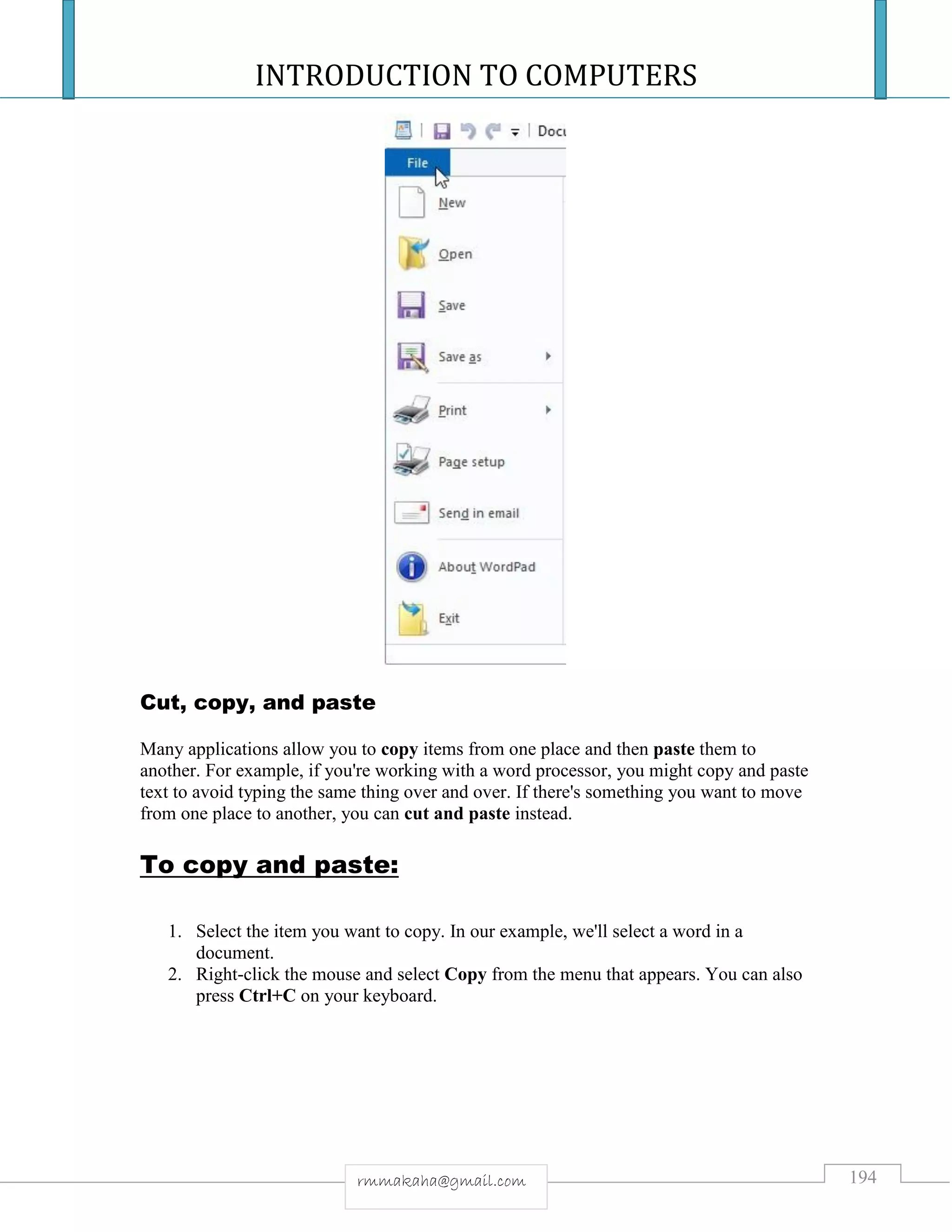 INTRODUCTION TO COMPUTERS
194rmmakaha@gmail.com
Cut, copy, and paste
Many applications allow you to copy items from one place and then paste them to
another. For example, if you're working with a word processor, you might copy and paste
text to avoid typing the same thing over and over. If there's something you want to move
from one place to another, you can cut and paste instead.
To copy and paste:
1. Select the item you want to copy. In our example, we'll select a word in a
document.
2. Right-click the mouse and select Copy from the menu that appears. You can also
press Ctrl+C on your keyboard.
 