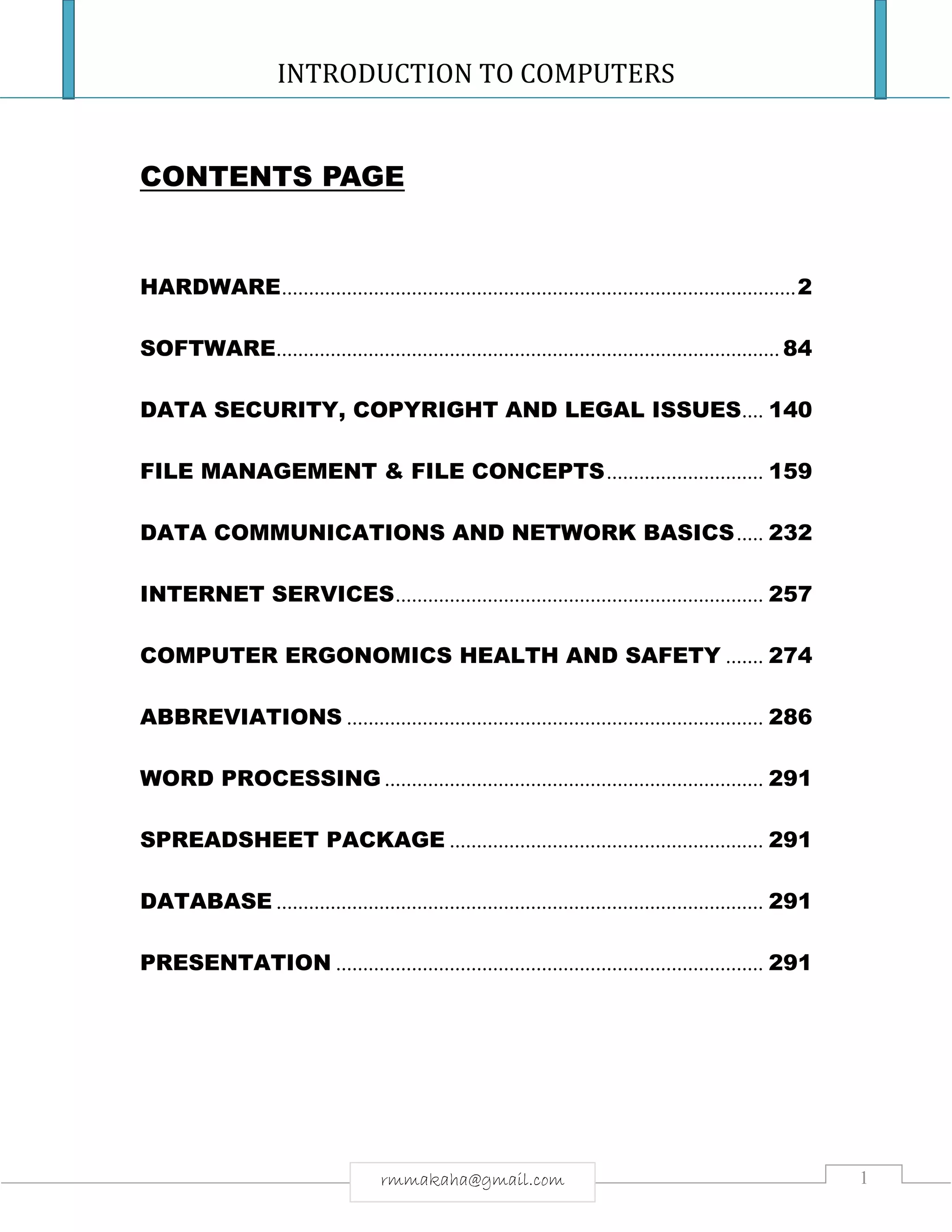 INTRODUCTION TO COMPUTERS
1rmmakaha@gmail.com
CONTENTS PAGE
HARDWARE...............................................................................................2
SOFTWARE............................................................................................. 84
DATA SECURITY, COPYRIGHT AND LEGAL ISSUES.... 140
FILE MANAGEMENT & FILE CONCEPTS............................. 159
DATA COMMUNICATIONS AND NETWORK BASICS..... 232
INTERNET SERVICES.................................................................... 257
COMPUTER ERGONOMICS HEALTH AND SAFETY ....... 274
ABBREVIATIONS ............................................................................. 286
WORD PROCESSING ...................................................................... 291
SPREADSHEET PACKAGE .......................................................... 291
DATABASE .......................................................................................... 291
PRESENTATION ............................................................................... 291
 