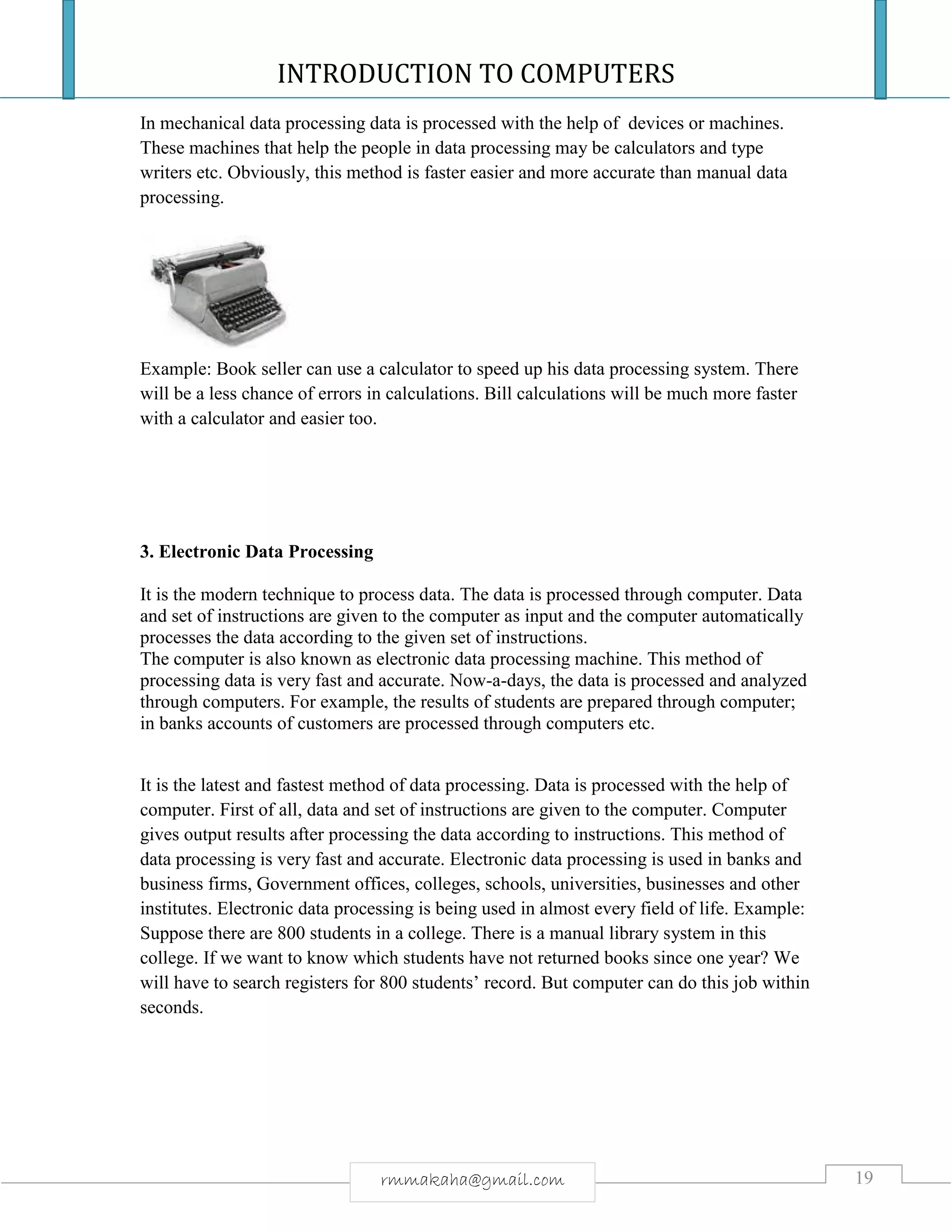 INTRODUCTION TO COMPUTERS
19rmmakaha@gmail.com
In mechanical data processing data is processed with the help of devices or machines.
These machines that help the people in data processing may be calculators and type
writers etc. Obviously, this method is faster easier and more accurate than manual data
processing.
Example: Book seller can use a calculator to speed up his data processing system. There
will be a less chance of errors in calculations. Bill calculations will be much more faster
with a calculator and easier too.
3. Electronic Data Processing
It is the modern technique to process data. The data is processed through computer. Data
and set of instructions are given to the computer as input and the computer automatically
processes the data according to the given set of instructions.
The computer is also known as electronic data processing machine. This method of
processing data is very fast and accurate. Now-a-days, the data is processed and analyzed
through computers. For example, the results of students are prepared through computer;
in banks accounts of customers are processed through computers etc.
It is the latest and fastest method of data processing. Data is processed with the help of
computer. First of all, data and set of instructions are given to the computer. Computer
gives output results after processing the data according to instructions. This method of
data processing is very fast and accurate. Electronic data processing is used in banks and
business firms, Government offices, colleges, schools, universities, businesses and other
institutes. Electronic data processing is being used in almost every field of life. Example:
Suppose there are 800 students in a college. There is a manual library system in this
college. If we want to know which students have not returned books since one year? We
will have to search registers for 800 students’ record. But computer can do this job within
seconds.
 