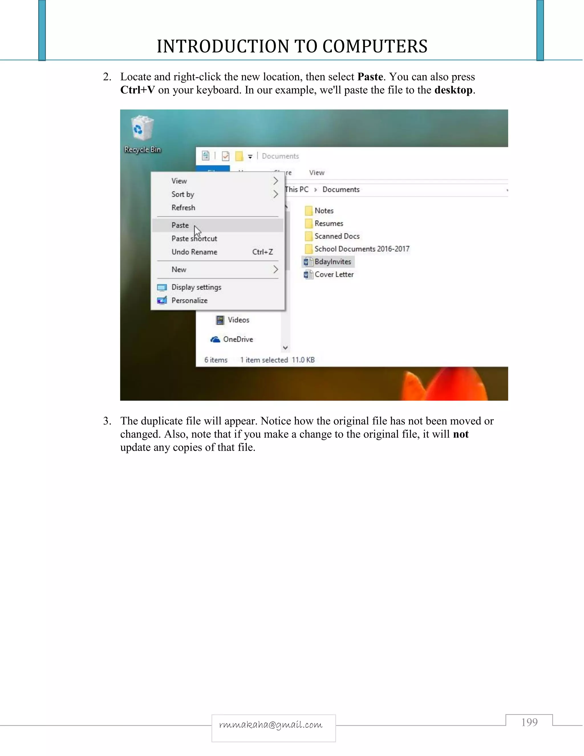 INTRODUCTION TO COMPUTERS
199rmmakaha@gmail.com
2. Locate and right-click the new location, then select Paste. You can also press
Ctrl+V on your keyboard. In our example, we'll paste the file to the desktop.
3. The duplicate file will appear. Notice how the original file has not been moved or
changed. Also, note that if you make a change to the original file, it will not
update any copies of that file.
 