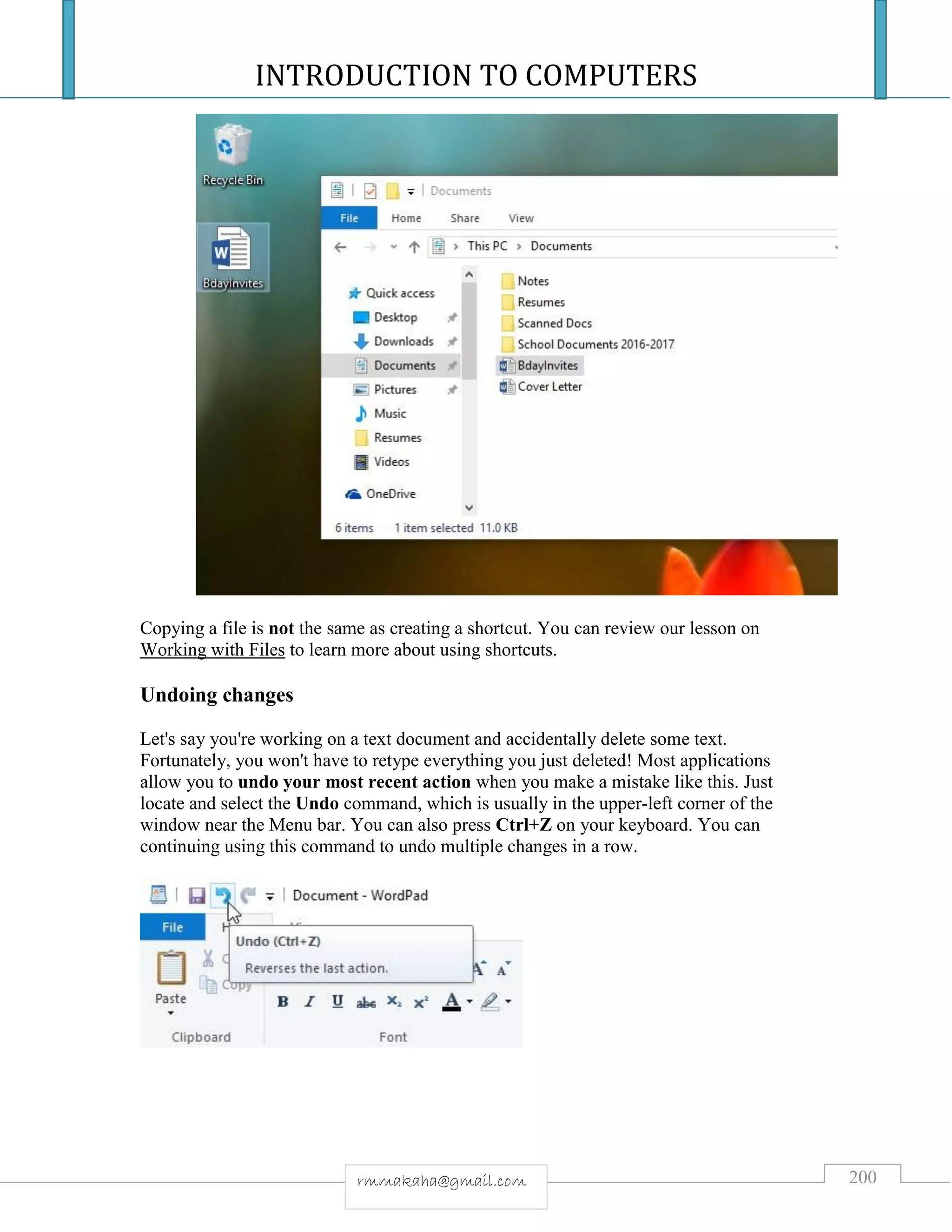 INTRODUCTION TO COMPUTERS
200rmmakaha@gmail.com
Copying a file is not the same as creating a shortcut. You can review our lesson on
Working with Files to learn more about using shortcuts.
Undoing changes
Let's say you're working on a text document and accidentally delete some text.
Fortunately, you won't have to retype everything you just deleted! Most applications
allow you to undo your most recent action when you make a mistake like this. Just
locate and select the Undo command, which is usually in the upper-left corner of the
window near the Menu bar. You can also press Ctrl+Z on your keyboard. You can
continuing using this command to undo multiple changes in a row.
 