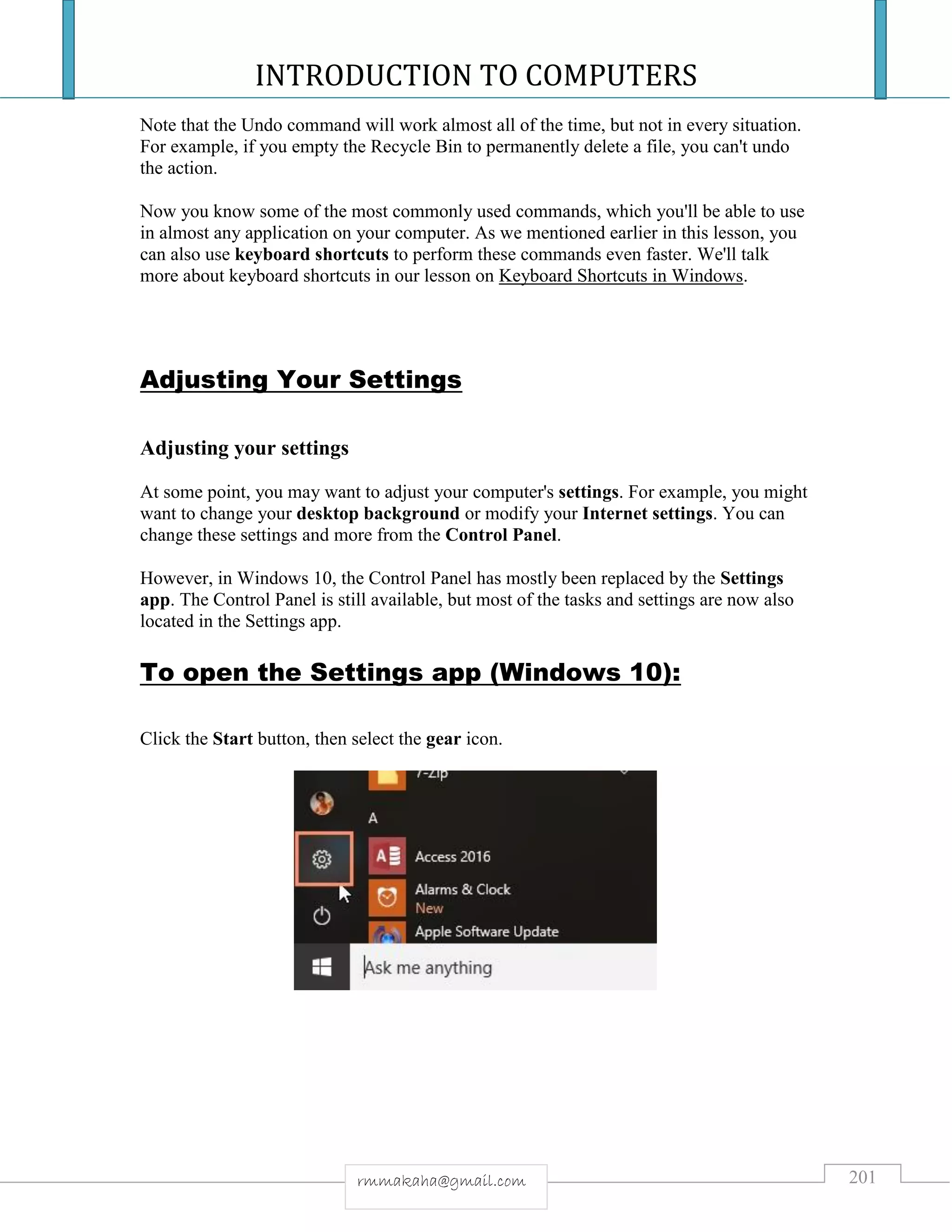 INTRODUCTION TO COMPUTERS
201rmmakaha@gmail.com
Note that the Undo command will work almost all of the time, but not in every situation.
For example, if you empty the Recycle Bin to permanently delete a file, you can't undo
the action.
Now you know some of the most commonly used commands, which you'll be able to use
in almost any application on your computer. As we mentioned earlier in this lesson, you
can also use keyboard shortcuts to perform these commands even faster. We'll talk
more about keyboard shortcuts in our lesson on Keyboard Shortcuts in Windows.
Adjusting Your Settings
Adjusting your settings
At some point, you may want to adjust your computer's settings. For example, you might
want to change your desktop background or modify your Internet settings. You can
change these settings and more from the Control Panel.
However, in Windows 10, the Control Panel has mostly been replaced by the Settings
app. The Control Panel is still available, but most of the tasks and settings are now also
located in the Settings app.
To open the Settings app (Windows 10):
Click the Start button, then select the gear icon.
 