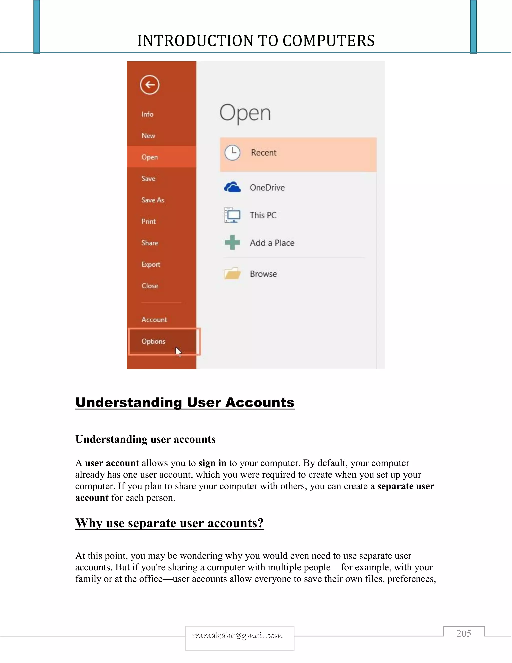 INTRODUCTION TO COMPUTERS
205rmmakaha@gmail.com
Understanding User Accounts
Understanding user accounts
A user account allows you to sign in to your computer. By default, your computer
already has one user account, which you were required to create when you set up your
computer. If you plan to share your computer with others, you can create a separate user
account for each person.
Why use separate user accounts?
At this point, you may be wondering why you would even need to use separate user
accounts. But if you're sharing a computer with multiple people—for example, with your
family or at the office—user accounts allow everyone to save their own files, preferences,
 