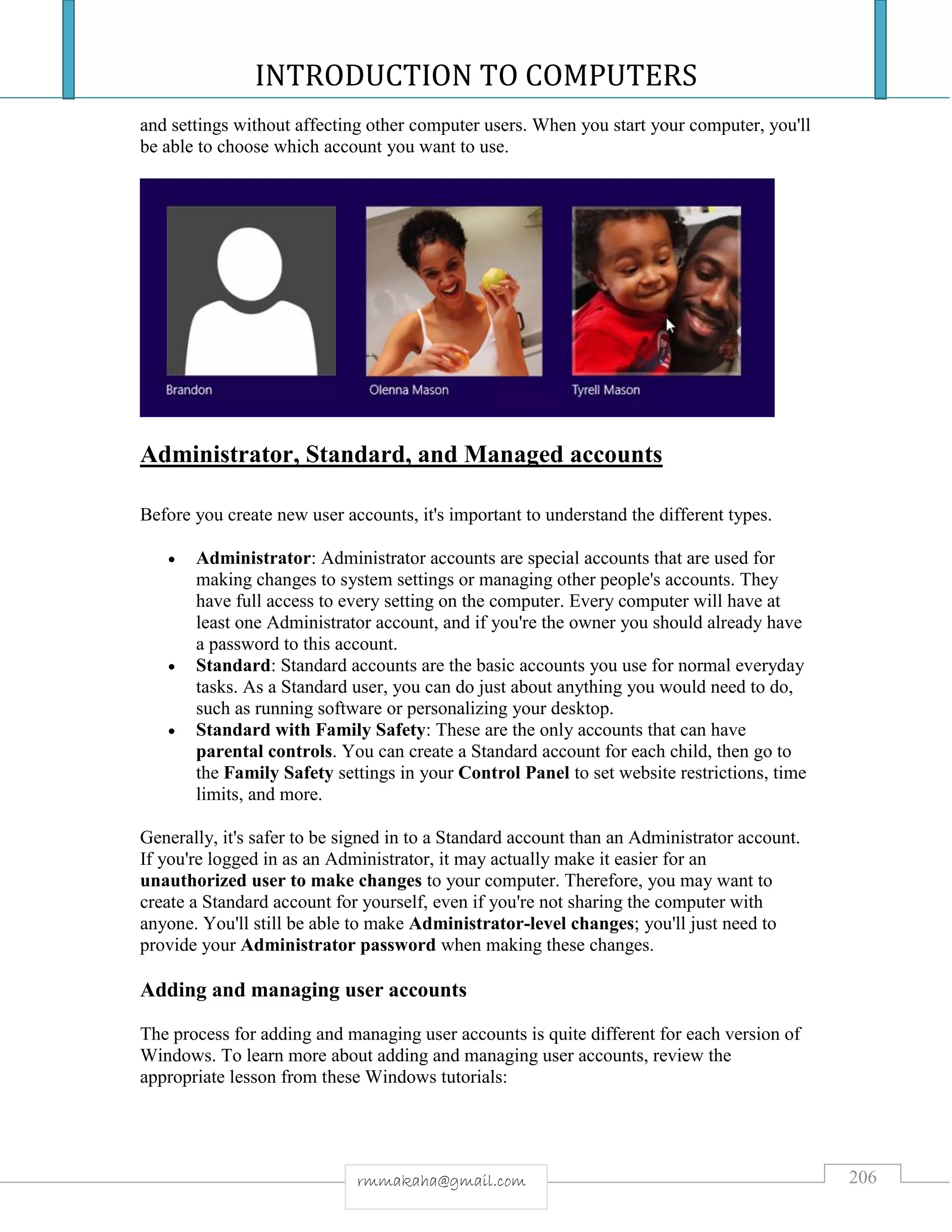INTRODUCTION TO COMPUTERS
206rmmakaha@gmail.com
and settings without affecting other computer users. When you start your computer, you'll
be able to choose which account you want to use.
Administrator, Standard, and Managed accounts
Before you create new user accounts, it's important to understand the different types.
 Administrator: Administrator accounts are special accounts that are used for
making changes to system settings or managing other people's accounts. They
have full access to every setting on the computer. Every computer will have at
least one Administrator account, and if you're the owner you should already have
a password to this account.
 Standard: Standard accounts are the basic accounts you use for normal everyday
tasks. As a Standard user, you can do just about anything you would need to do,
such as running software or personalizing your desktop.
 Standard with Family Safety: These are the only accounts that can have
parental controls. You can create a Standard account for each child, then go to
the Family Safety settings in your Control Panel to set website restrictions, time
limits, and more.
Generally, it's safer to be signed in to a Standard account than an Administrator account.
If you're logged in as an Administrator, it may actually make it easier for an
unauthorized user to make changes to your computer. Therefore, you may want to
create a Standard account for yourself, even if you're not sharing the computer with
anyone. You'll still be able to make Administrator-level changes; you'll just need to
provide your Administrator password when making these changes.
Adding and managing user accounts
The process for adding and managing user accounts is quite different for each version of
Windows. To learn more about adding and managing user accounts, review the
appropriate lesson from these Windows tutorials:
 