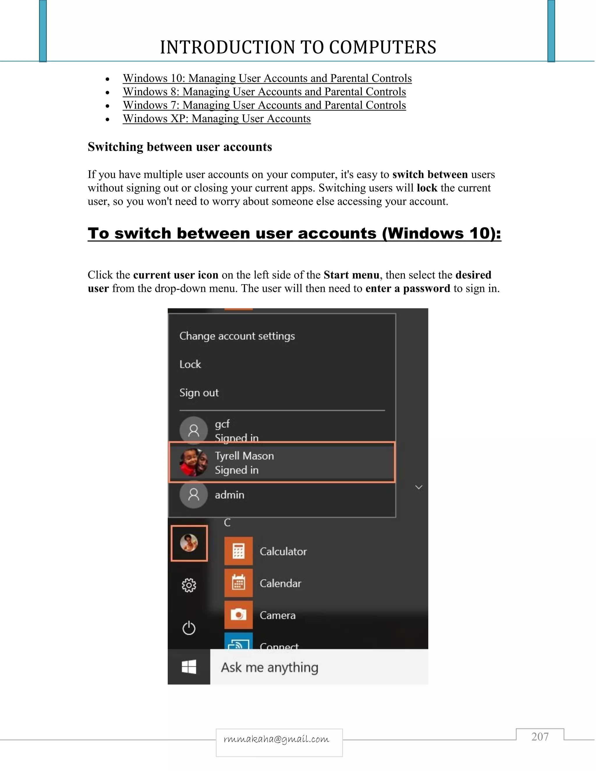 INTRODUCTION TO COMPUTERS
207rmmakaha@gmail.com
 Windows 10: Managing User Accounts and Parental Controls
 Windows 8: Managing User Accounts and Parental Controls
 Windows 7: Managing User Accounts and Parental Controls
 Windows XP: Managing User Accounts
Switching between user accounts
If you have multiple user accounts on your computer, it's easy to switch between users
without signing out or closing your current apps. Switching users will lock the current
user, so you won't need to worry about someone else accessing your account.
To switch between user accounts (Windows 10):
Click the current user icon on the left side of the Start menu, then select the desired
user from the drop-down menu. The user will then need to enter a password to sign in.
 