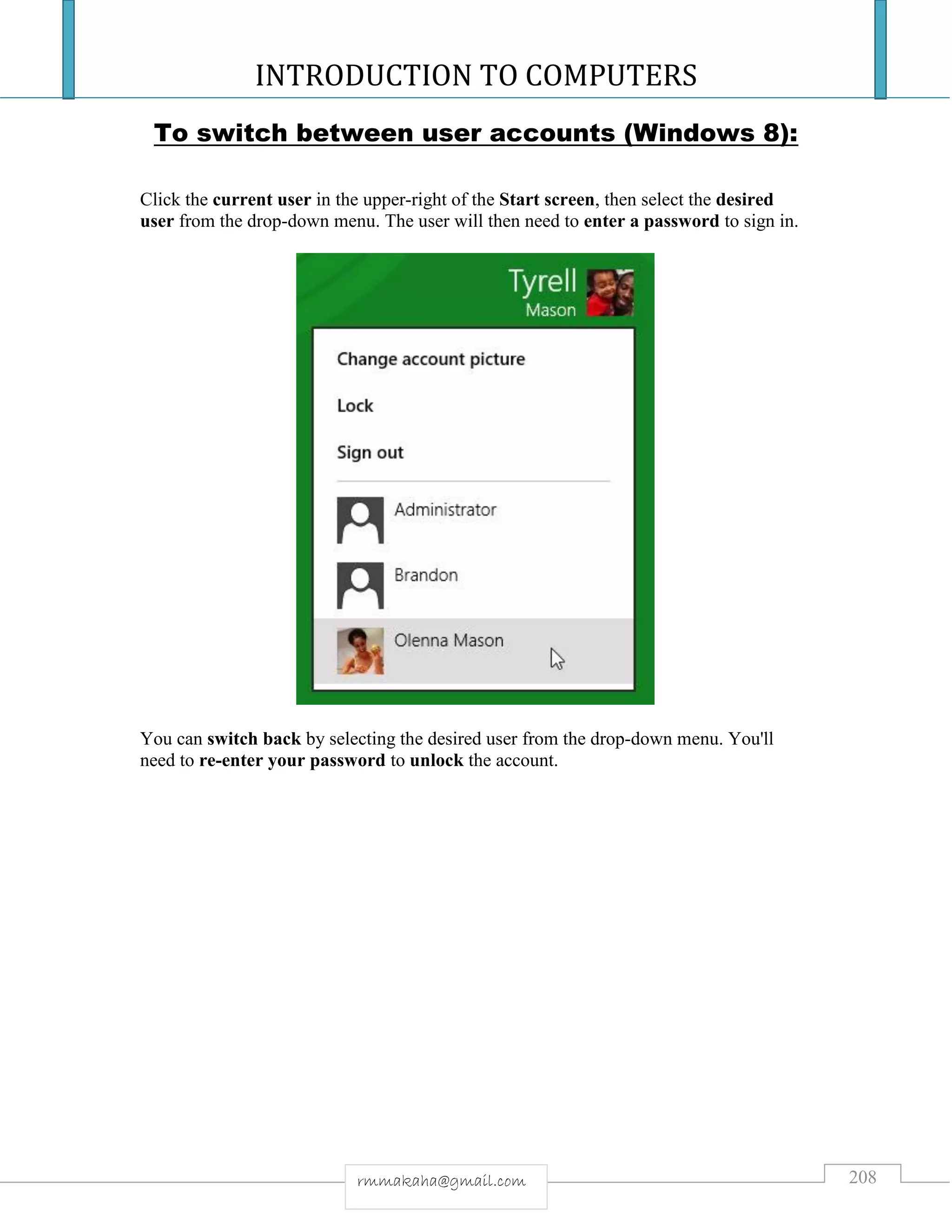 INTRODUCTION TO COMPUTERS
208rmmakaha@gmail.com
To switch between user accounts (Windows 8):
Click the current user in the upper-right of the Start screen, then select the desired
user from the drop-down menu. The user will then need to enter a password to sign in.
You can switch back by selecting the desired user from the drop-down menu. You'll
need to re-enter your password to unlock the account.
 