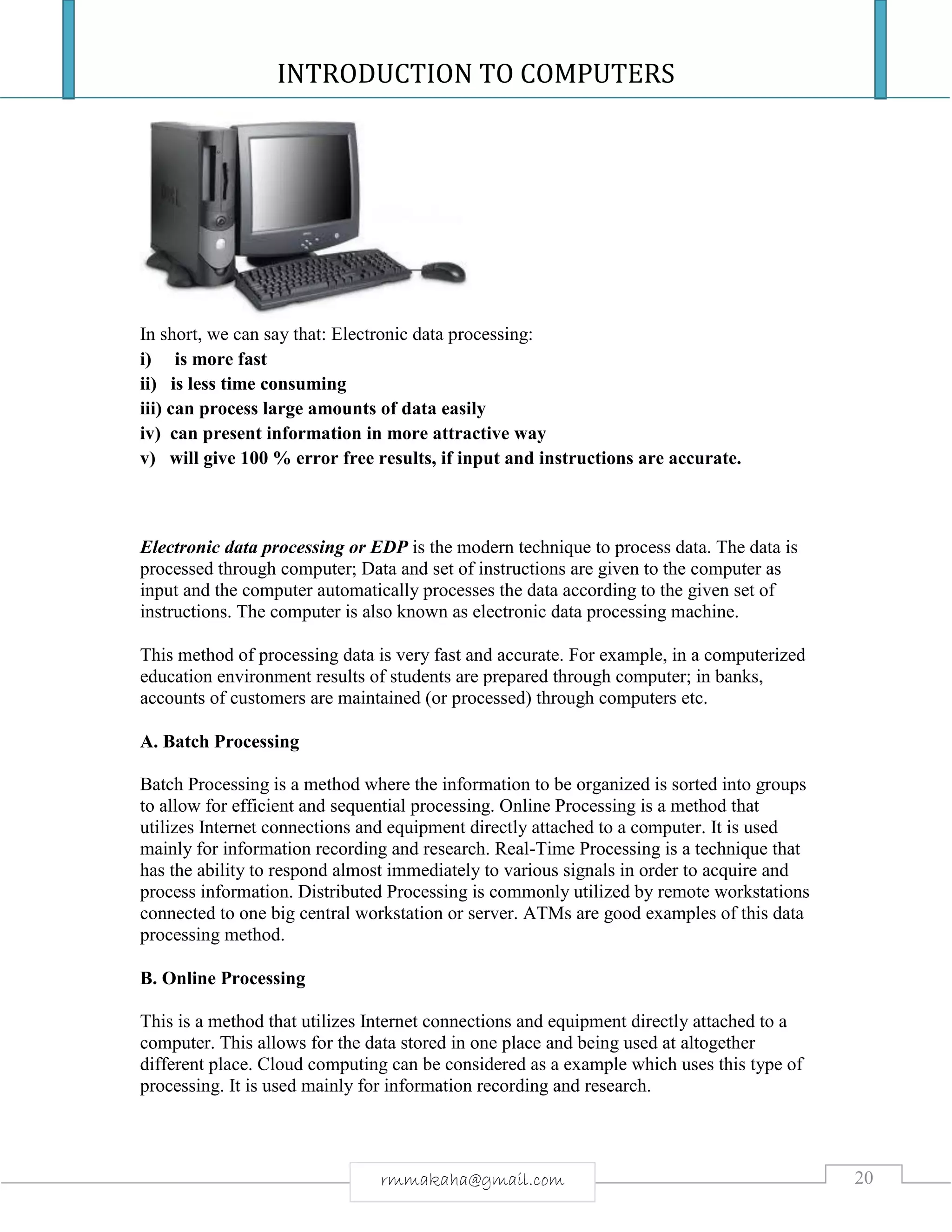 INTRODUCTION TO COMPUTERS
20rmmakaha@gmail.com
In short, we can say that: Electronic data processing:
i) is more fast
ii) is less time consuming
iii) can process large amounts of data easily
iv) can present information in more attractive way
v) will give 100 % error free results, if input and instructions are accurate.
Electronic data processing or EDP is the modern technique to process data. The data is
processed through computer; Data and set of instructions are given to the computer as
input and the computer automatically processes the data according to the given set of
instructions. The computer is also known as electronic data processing machine.
This method of processing data is very fast and accurate. For example, in a computerized
education environment results of students are prepared through computer; in banks,
accounts of customers are maintained (or processed) through computers etc.
A. Batch Processing
Batch Processing is a method where the information to be organized is sorted into groups
to allow for efficient and sequential processing. Online Processing is a method that
utilizes Internet connections and equipment directly attached to a computer. It is used
mainly for information recording and research. Real-Time Processing is a technique that
has the ability to respond almost immediately to various signals in order to acquire and
process information. Distributed Processing is commonly utilized by remote workstations
connected to one big central workstation or server. ATMs are good examples of this data
processing method.
B. Online Processing
This is a method that utilizes Internet connections and equipment directly attached to a
computer. This allows for the data stored in one place and being used at altogether
different place. Cloud computing can be considered as a example which uses this type of
processing. It is used mainly for information recording and research.
 