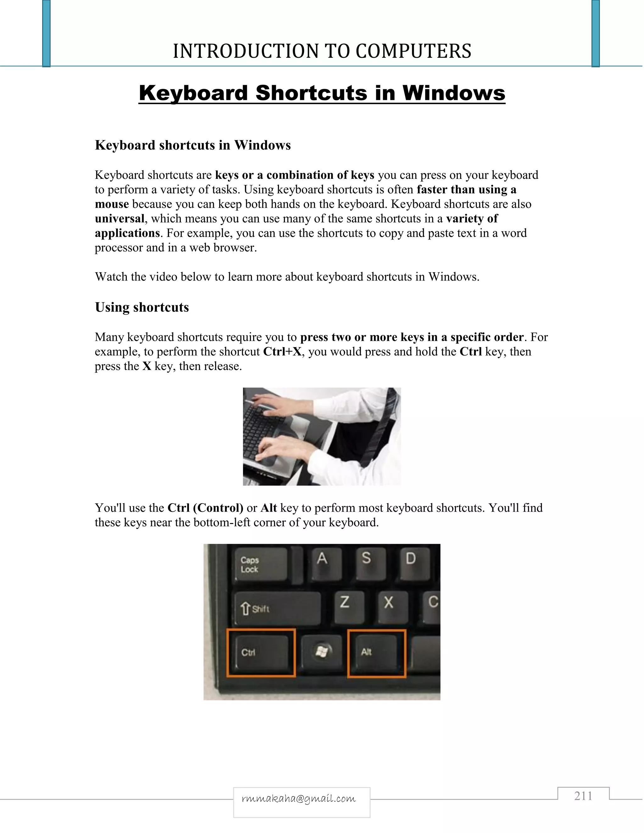 INTRODUCTION TO COMPUTERS
211rmmakaha@gmail.com
Keyboard Shortcuts in Windows
Keyboard shortcuts in Windows
Keyboard shortcuts are keys or a combination of keys you can press on your keyboard
to perform a variety of tasks. Using keyboard shortcuts is often faster than using a
mouse because you can keep both hands on the keyboard. Keyboard shortcuts are also
universal, which means you can use many of the same shortcuts in a variety of
applications. For example, you can use the shortcuts to copy and paste text in a word
processor and in a web browser.
Watch the video below to learn more about keyboard shortcuts in Windows.
Using shortcuts
Many keyboard shortcuts require you to press two or more keys in a specific order. For
example, to perform the shortcut Ctrl+X, you would press and hold the Ctrl key, then
press the X key, then release.
You'll use the Ctrl (Control) or Alt key to perform most keyboard shortcuts. You'll find
these keys near the bottom-left corner of your keyboard.
 