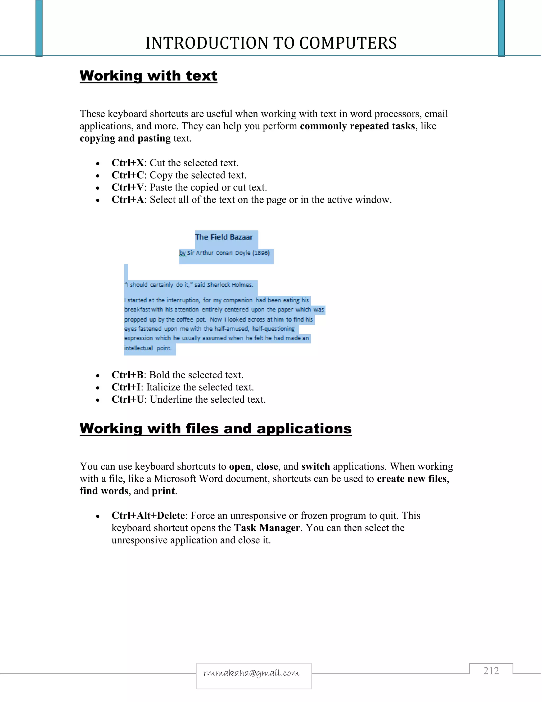 INTRODUCTION TO COMPUTERS
212rmmakaha@gmail.com
Working with text
These keyboard shortcuts are useful when working with text in word processors, email
applications, and more. They can help you perform commonly repeated tasks, like
copying and pasting text.
 Ctrl+X: Cut the selected text.
 Ctrl+C: Copy the selected text.
 Ctrl+V: Paste the copied or cut text.
 Ctrl+A: Select all of the text on the page or in the active window.
 Ctrl+B: Bold the selected text.
 Ctrl+I: Italicize the selected text.
 Ctrl+U: Underline the selected text.
Working with files and applications
You can use keyboard shortcuts to open, close, and switch applications. When working
with a file, like a Microsoft Word document, shortcuts can be used to create new files,
find words, and print.
 Ctrl+Alt+Delete: Force an unresponsive or frozen program to quit. This
keyboard shortcut opens the Task Manager. You can then select the
unresponsive application and close it.
 