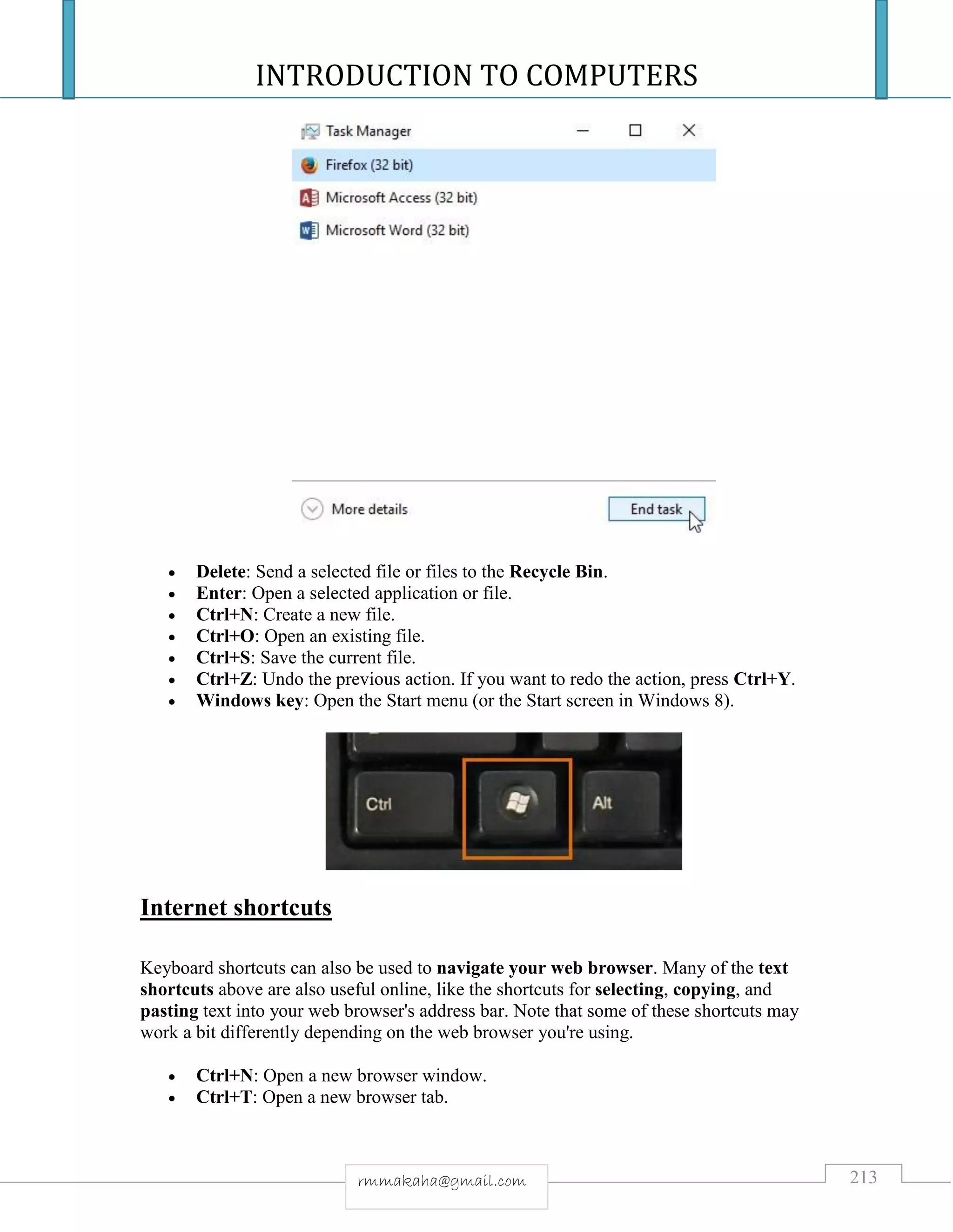 INTRODUCTION TO COMPUTERS
213rmmakaha@gmail.com
 Delete: Send a selected file or files to the Recycle Bin.
 Enter: Open a selected application or file.
 Ctrl+N: Create a new file.
 Ctrl+O: Open an existing file.
 Ctrl+S: Save the current file.
 Ctrl+Z: Undo the previous action. If you want to redo the action, press Ctrl+Y.
 Windows key: Open the Start menu (or the Start screen in Windows 8).
Internet shortcuts
Keyboard shortcuts can also be used to navigate your web browser. Many of the text
shortcuts above are also useful online, like the shortcuts for selecting, copying, and
pasting text into your web browser's address bar. Note that some of these shortcuts may
work a bit differently depending on the web browser you're using.
 Ctrl+N: Open a new browser window.
 Ctrl+T: Open a new browser tab.
 