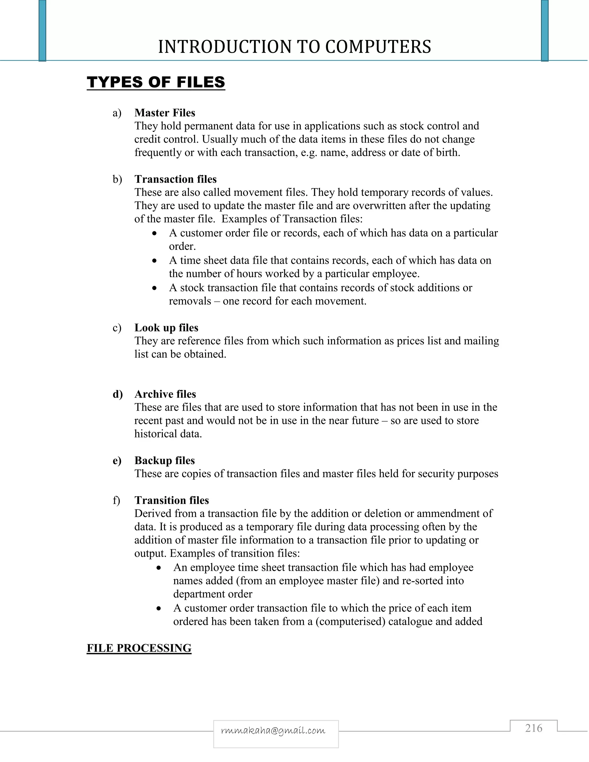 INTRODUCTION TO COMPUTERS
216rmmakaha@gmail.com
TYPES OF FILES
a) Master Files
They hold permanent data for use in applications such as stock control and
credit control. Usually much of the data items in these files do not change
frequently or with each transaction, e.g. name, address or date of birth.
b) Transaction files
These are also called movement files. They hold temporary records of values.
They are used to update the master file and are overwritten after the updating
of the master file. Examples of Transaction files:
 A customer order file or records, each of which has data on a particular
order.
 A time sheet data file that contains records, each of which has data on
the number of hours worked by a particular employee.
 A stock transaction file that contains records of stock additions or
removals – one record for each movement.
c) Look up files
They are reference files from which such information as prices list and mailing
list can be obtained.
d) Archive files
These are files that are used to store information that has not been in use in the
recent past and would not be in use in the near future – so are used to store
historical data.
e) Backup files
These are copies of transaction files and master files held for security purposes
f) Transition files
Derived from a transaction file by the addition or deletion or ammendment of
data. It is produced as a temporary file during data processing often by the
addition of master file information to a transaction file prior to updating or
output. Examples of transition files:
 An employee time sheet transaction file which has had employee
names added (from an employee master file) and re-sorted into
department order
 A customer order transaction file to which the price of each item
ordered has been taken from a (computerised) catalogue and added
FILE PROCESSING
 