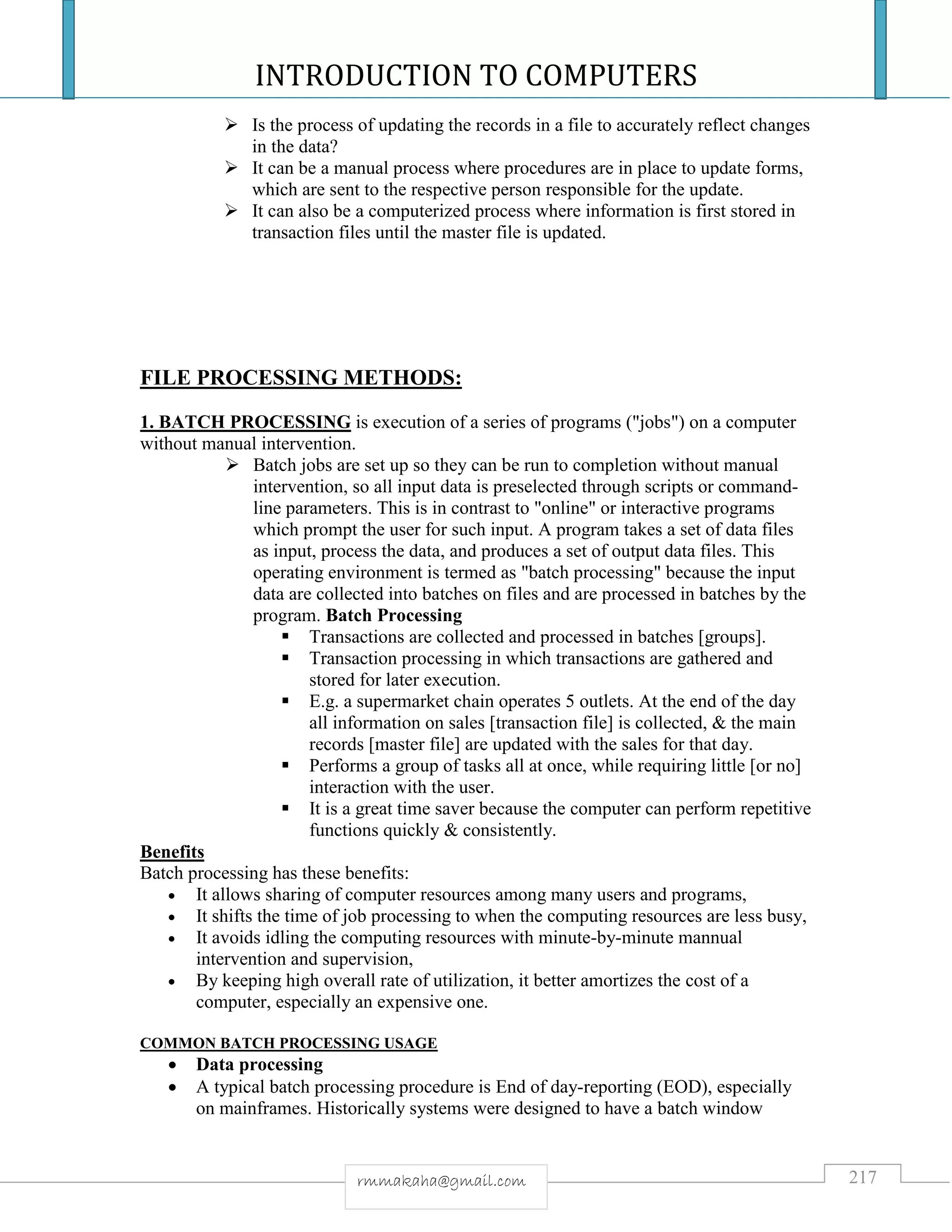 INTRODUCTION TO COMPUTERS
217rmmakaha@gmail.com
 Is the process of updating the records in a file to accurately reflect changes
in the data?
 It can be a manual process where procedures are in place to update forms,
which are sent to the respective person responsible for the update.
 It can also be a computerized process where information is first stored in
transaction files until the master file is updated.
FILE PROCESSING METHODS:
1. BATCH PROCESSING is execution of a series of programs ("jobs") on a computer
without manual intervention.
 Batch jobs are set up so they can be run to completion without manual
intervention, so all input data is preselected through scripts or command-
line parameters. This is in contrast to "online" or interactive programs
which prompt the user for such input. A program takes a set of data files
as input, process the data, and produces a set of output data files. This
operating environment is termed as "batch processing" because the input
data are collected into batches on files and are processed in batches by the
program. Batch Processing
 Transactions are collected and processed in batches [groups].
 Transaction processing in which transactions are gathered and
stored for later execution.
 E.g. a supermarket chain operates 5 outlets. At the end of the day
all information on sales [transaction file] is collected, & the main
records [master file] are updated with the sales for that day.
 Performs a group of tasks all at once, while requiring little [or no]
interaction with the user.
 It is a great time saver because the computer can perform repetitive
functions quickly & consistently.
Benefits
Batch processing has these benefits:
 It allows sharing of computer resources among many users and programs,
 It shifts the time of job processing to when the computing resources are less busy,
 It avoids idling the computing resources with minute-by-minute mannual
intervention and supervision,
 By keeping high overall rate of utilization, it better amortizes the cost of a
computer, especially an expensive one.
COMMON BATCH PROCESSING USAGE
 Data processing
 A typical batch processing procedure is End of day-reporting (EOD), especially
on mainframes. Historically systems were designed to have a batch window
 