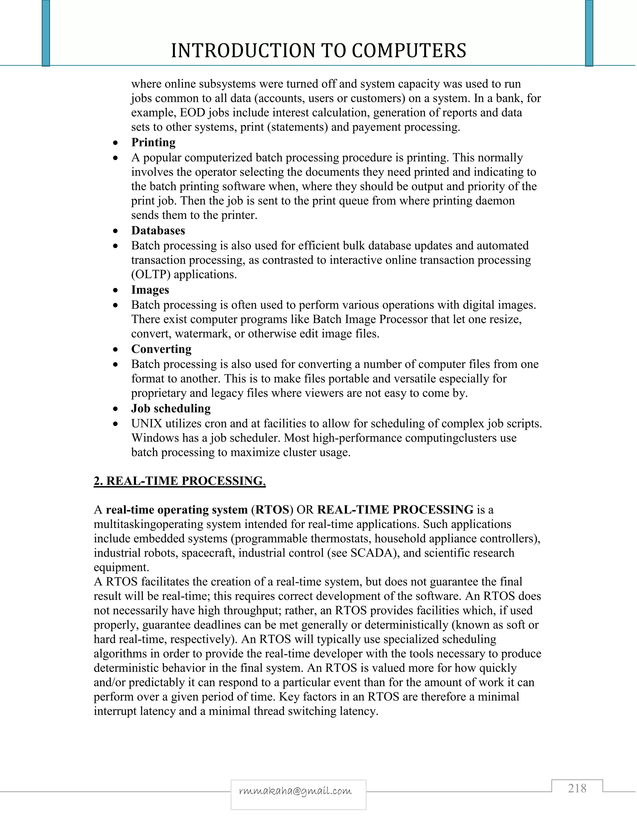 INTRODUCTION TO COMPUTERS
218rmmakaha@gmail.com
where online subsystems were turned off and system capacity was used to run
jobs common to all data (accounts, users or customers) on a system. In a bank, for
example, EOD jobs include interest calculation, generation of reports and data
sets to other systems, print (statements) and payement processing.
 Printing
 A popular computerized batch processing procedure is printing. This normally
involves the operator selecting the documents they need printed and indicating to
the batch printing software when, where they should be output and priority of the
print job. Then the job is sent to the print queue from where printing daemon
sends them to the printer.
 Databases
 Batch processing is also used for efficient bulk database updates and automated
transaction processing, as contrasted to interactive online transaction processing
(OLTP) applications.
 Images
 Batch processing is often used to perform various operations with digital images.
There exist computer programs like Batch Image Processor that let one resize,
convert, watermark, or otherwise edit image files.
 Converting
 Batch processing is also used for converting a number of computer files from one
format to another. This is to make files portable and versatile especially for
proprietary and legacy files where viewers are not easy to come by.
 Job scheduling
 UNIX utilizes cron and at facilities to allow for scheduling of complex job scripts.
Windows has a job scheduler. Most high-performance computingclusters use
batch processing to maximize cluster usage.
2. REAL-TIME PROCESSING,
A real-time operating system (RTOS) OR REAL-TIME PROCESSING is a
multitaskingoperating system intended for real-time applications. Such applications
include embedded systems (programmable thermostats, household appliance controllers),
industrial robots, spacecraft, industrial control (see SCADA), and scientific research
equipment.
A RTOS facilitates the creation of a real-time system, but does not guarantee the final
result will be real-time; this requires correct development of the software. An RTOS does
not necessarily have high throughput; rather, an RTOS provides facilities which, if used
properly, guarantee deadlines can be met generally or deterministically (known as soft or
hard real-time, respectively). An RTOS will typically use specialized scheduling
algorithms in order to provide the real-time developer with the tools necessary to produce
deterministic behavior in the final system. An RTOS is valued more for how quickly
and/or predictably it can respond to a particular event than for the amount of work it can
perform over a given period of time. Key factors in an RTOS are therefore a minimal
interrupt latency and a minimal thread switching latency.
 