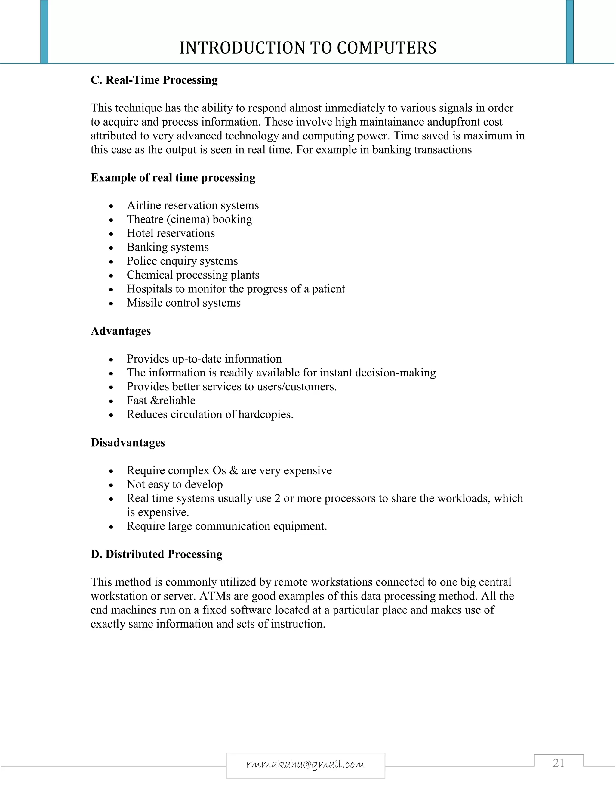 INTRODUCTION TO COMPUTERS
21rmmakaha@gmail.com
C. Real-Time Processing
This technique has the ability to respond almost immediately to various signals in order
to acquire and process information. These involve high maintainance andupfront cost
attributed to very advanced technology and computing power. Time saved is maximum in
this case as the output is seen in real time. For example in banking transactions
Example of real time processing
 Airline reservation systems
 Theatre (cinema) booking
 Hotel reservations
 Banking systems
 Police enquiry systems
 Chemical processing plants
 Hospitals to monitor the progress of a patient
 Missile control systems
Advantages
 Provides up-to-date information
 The information is readily available for instant decision-making
 Provides better services to users/customers.
 Fast &reliable
 Reduces circulation of hardcopies.
Disadvantages
 Require complex Os & are very expensive
 Not easy to develop
 Real time systems usually use 2 or more processors to share the workloads, which
is expensive.
 Require large communication equipment.
D. Distributed Processing
This method is commonly utilized by remote workstations connected to one big central
workstation or server. ATMs are good examples of this data processing method. All the
end machines run on a fixed software located at a particular place and makes use of
exactly same information and sets of instruction.
 