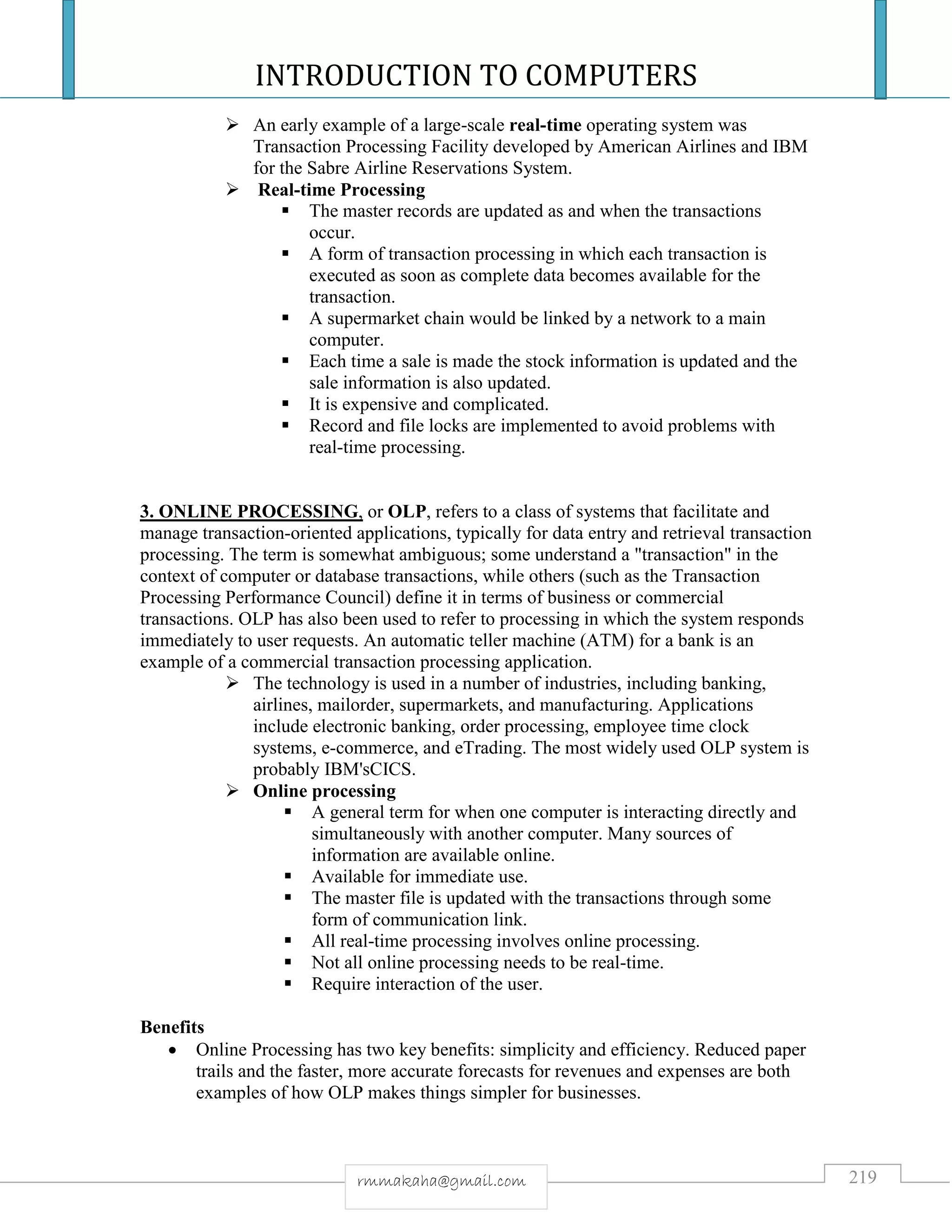 INTRODUCTION TO COMPUTERS
219rmmakaha@gmail.com
 An early example of a large-scale real-time operating system was
Transaction Processing Facility developed by American Airlines and IBM
for the Sabre Airline Reservations System.
 Real-time Processing
 The master records are updated as and when the transactions
occur.
 A form of transaction processing in which each transaction is
executed as soon as complete data becomes available for the
transaction.
 A supermarket chain would be linked by a network to a main
computer.
 Each time a sale is made the stock information is updated and the
sale information is also updated.
 It is expensive and complicated.
 Record and file locks are implemented to avoid problems with
real-time processing.
3. ONLINE PROCESSING, or OLP, refers to a class of systems that facilitate and
manage transaction-oriented applications, typically for data entry and retrieval transaction
processing. The term is somewhat ambiguous; some understand a "transaction" in the
context of computer or database transactions, while others (such as the Transaction
Processing Performance Council) define it in terms of business or commercial
transactions. OLP has also been used to refer to processing in which the system responds
immediately to user requests. An automatic teller machine (ATM) for a bank is an
example of a commercial transaction processing application.
 The technology is used in a number of industries, including banking,
airlines, mailorder, supermarkets, and manufacturing. Applications
include electronic banking, order processing, employee time clock
systems, e-commerce, and eTrading. The most widely used OLP system is
probably IBM'sCICS.
 Online processing
 A general term for when one computer is interacting directly and
simultaneously with another computer. Many sources of
information are available online.
 Available for immediate use.
 The master file is updated with the transactions through some
form of communication link.
 All real-time processing involves online processing.
 Not all online processing needs to be real-time.
 Require interaction of the user.
Benefits
 Online Processing has two key benefits: simplicity and efficiency. Reduced paper
trails and the faster, more accurate forecasts for revenues and expenses are both
examples of how OLP makes things simpler for businesses.
 
