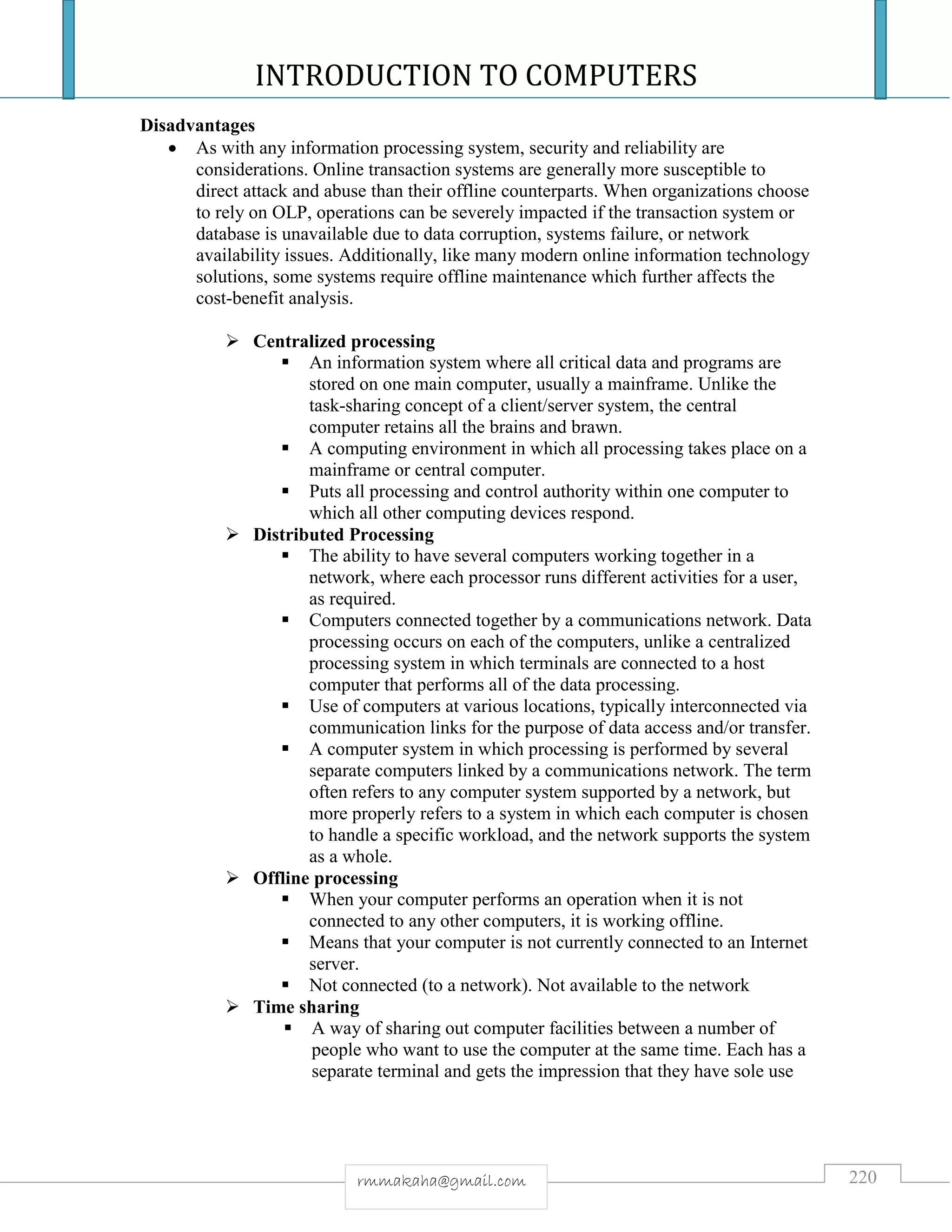INTRODUCTION TO COMPUTERS
220rmmakaha@gmail.com
Disadvantages
 As with any information processing system, security and reliability are
considerations. Online transaction systems are generally more susceptible to
direct attack and abuse than their offline counterparts. When organizations choose
to rely on OLP, operations can be severely impacted if the transaction system or
database is unavailable due to data corruption, systems failure, or network
availability issues. Additionally, like many modern online information technology
solutions, some systems require offline maintenance which further affects the
cost-benefit analysis.
 Centralized processing
 An information system where all critical data and programs are
stored on one main computer, usually a mainframe. Unlike the
task-sharing concept of a client/server system, the central
computer retains all the brains and brawn.
 A computing environment in which all processing takes place on a
mainframe or central computer.
 Puts all processing and control authority within one computer to
which all other computing devices respond.
 Distributed Processing
 The ability to have several computers working together in a
network, where each processor runs different activities for a user,
as required.
 Computers connected together by a communications network. Data
processing occurs on each of the computers, unlike a centralized
processing system in which terminals are connected to a host
computer that performs all of the data processing.
 Use of computers at various locations, typically interconnected via
communication links for the purpose of data access and/or transfer.
 A computer system in which processing is performed by several
separate computers linked by a communications network. The term
often refers to any computer system supported by a network, but
more properly refers to a system in which each computer is chosen
to handle a specific workload, and the network supports the system
as a whole.
 Offline processing
 When your computer performs an operation when it is not
connected to any other computers, it is working offline.
 Means that your computer is not currently connected to an Internet
server.
 Not connected (to a network). Not available to the network
 Time sharing
 A way of sharing out computer facilities between a number of
people who want to use the computer at the same time. Each has a
separate terminal and gets the impression that they have sole use
 