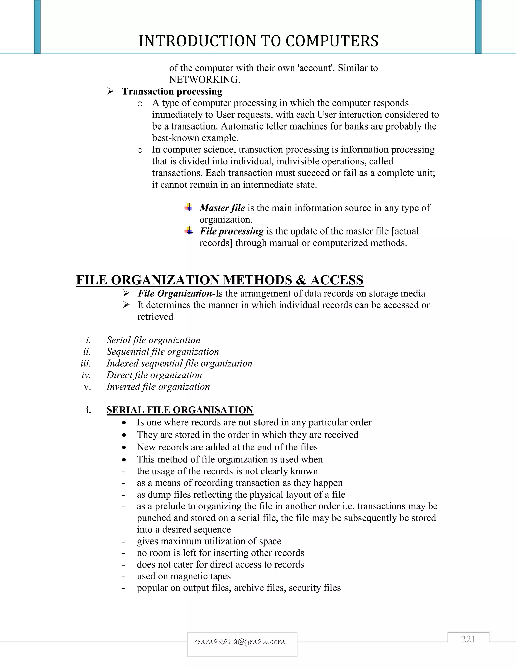INTRODUCTION TO COMPUTERS
221rmmakaha@gmail.com
of the computer with their own 'account'. Similar to
NETWORKING.
 Transaction processing
o A type of computer processing in which the computer responds
immediately to User requests, with each User interaction considered to
be a transaction. Automatic teller machines for banks are probably the
best-known example.
o In computer science, transaction processing is information processing
that is divided into individual, indivisible operations, called
transactions. Each transaction must succeed or fail as a complete unit;
it cannot remain in an intermediate state.
Master file is the main information source in any type of
organization.
File processing is the update of the master file [actual
records] through manual or computerized methods.
FILE ORGANIZATION METHODS & ACCESS
 File Organization-Is the arrangement of data records on storage media
 It determines the manner in which individual records can be accessed or
retrieved
i. Serial file organization
ii. Sequential file organization
iii. Indexed sequential file organization
iv. Direct file organization
v. Inverted file organization
i. SERIAL FILE ORGANISATION
 Is one where records are not stored in any particular order
 They are stored in the order in which they are received
 New records are added at the end of the files
 This method of file organization is used when
- the usage of the records is not clearly known
- as a means of recording transaction as they happen
- as dump files reflecting the physical layout of a file
- as a prelude to organizing the file in another order i.e. transactions may be
punched and stored on a serial file, the file may be subsequently be stored
into a desired sequence
- gives maximum utilization of space
- no room is left for inserting other records
- does not cater for direct access to records
- used on magnetic tapes
- popular on output files, archive files, security files
 