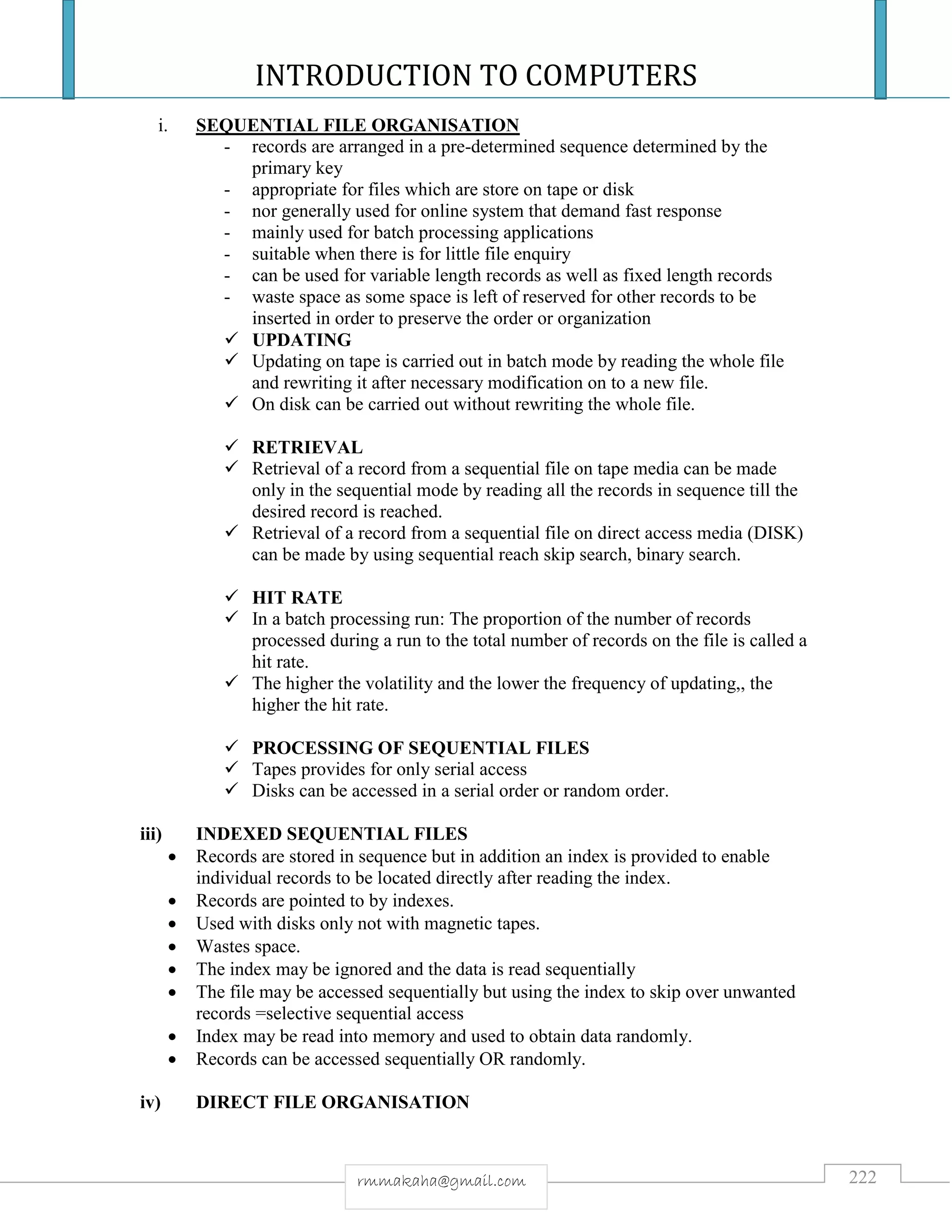 INTRODUCTION TO COMPUTERS
222rmmakaha@gmail.com
i. SEQUENTIAL FILE ORGANISATION
- records are arranged in a pre-determined sequence determined by the
primary key
- appropriate for files which are store on tape or disk
- nor generally used for online system that demand fast response
- mainly used for batch processing applications
- suitable when there is for little file enquiry
- can be used for variable length records as well as fixed length records
- waste space as some space is left of reserved for other records to be
inserted in order to preserve the order or organization
 UPDATING
 Updating on tape is carried out in batch mode by reading the whole file
and rewriting it after necessary modification on to a new file.
 On disk can be carried out without rewriting the whole file.
 RETRIEVAL
 Retrieval of a record from a sequential file on tape media can be made
only in the sequential mode by reading all the records in sequence till the
desired record is reached.
 Retrieval of a record from a sequential file on direct access media (DISK)
can be made by using sequential reach skip search, binary search.
 HIT RATE
 In a batch processing run: The proportion of the number of records
processed during a run to the total number of records on the file is called a
hit rate.
 The higher the volatility and the lower the frequency of updating,, the
higher the hit rate.
 PROCESSING OF SEQUENTIAL FILES
 Tapes provides for only serial access
 Disks can be accessed in a serial order or random order.
iii) INDEXED SEQUENTIAL FILES
 Records are stored in sequence but in addition an index is provided to enable
individual records to be located directly after reading the index.
 Records are pointed to by indexes.
 Used with disks only not with magnetic tapes.
 Wastes space.
 The index may be ignored and the data is read sequentially
 The file may be accessed sequentially but using the index to skip over unwanted
records =selective sequential access
 Index may be read into memory and used to obtain data randomly.
 Records can be accessed sequentially OR randomly.
iv) DIRECT FILE ORGANISATION
 
