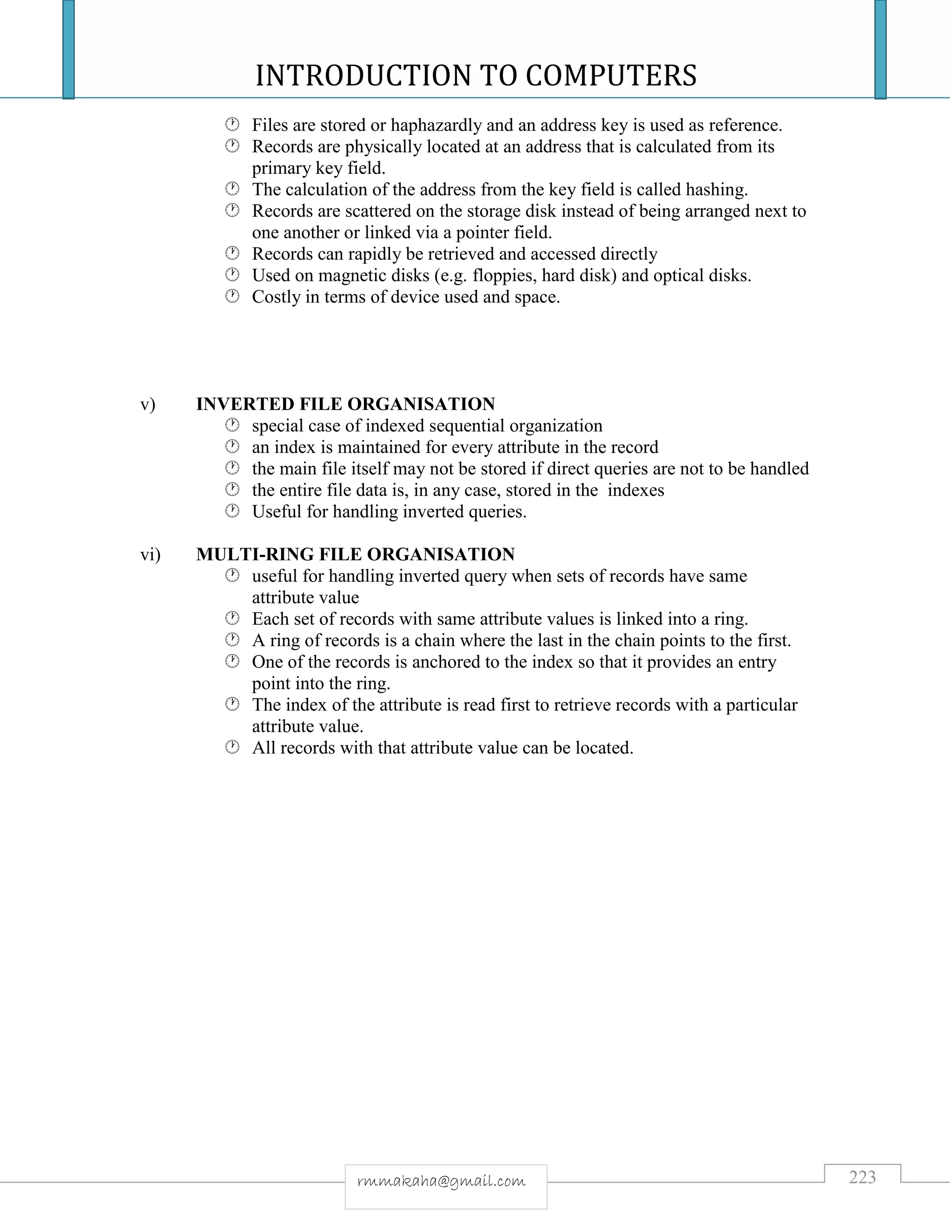 INTRODUCTION TO COMPUTERS
223rmmakaha@gmail.com
 Files are stored or haphazardly and an address key is used as reference.
 Records are physically located at an address that is calculated from its
primary key field.
 The calculation of the address from the key field is called hashing.
 Records are scattered on the storage disk instead of being arranged next to
one another or linked via a pointer field.
 Records can rapidly be retrieved and accessed directly
 Used on magnetic disks (e.g. floppies, hard disk) and optical disks.
 Costly in terms of device used and space.
v) INVERTED FILE ORGANISATION
 special case of indexed sequential organization
 an index is maintained for every attribute in the record
 the main file itself may not be stored if direct queries are not to be handled
 the entire file data is, in any case, stored in the indexes
 Useful for handling inverted queries.
vi) MULTI-RING FILE ORGANISATION
 useful for handling inverted query when sets of records have same
attribute value
 Each set of records with same attribute values is linked into a ring.
 A ring of records is a chain where the last in the chain points to the first.
 One of the records is anchored to the index so that it provides an entry
point into the ring.
 The index of the attribute is read first to retrieve records with a particular
attribute value.
 All records with that attribute value can be located.
 