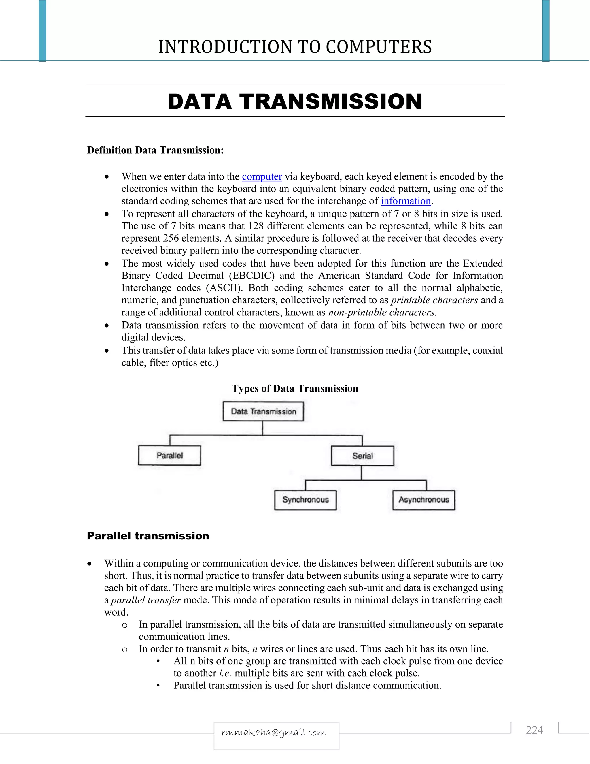 INTRODUCTION TO COMPUTERS
224rmmakaha@gmail.com
DATA TRANSMISSION
Definition Data Transmission:
 When we enter data into the computer via keyboard, each keyed element is encoded by the
electronics within the keyboard into an equivalent binary coded pattern, using one of the
standard coding schemes that are used for the interchange of information.
 To represent all characters of the keyboard, a unique pattern of 7 or 8 bits in size is used.
The use of 7 bits means that 128 different elements can be represented, while 8 bits can
represent 256 elements. A similar procedure is followed at the receiver that decodes every
received binary pattern into the corresponding character.
 The most widely used codes that have been adopted for this function are the Extended
Binary Coded Decimal (EBCDIC) and the American Standard Code for Information
Interchange codes (ASCII). Both coding schemes cater to all the normal alphabetic,
numeric, and punctuation characters, collectively referred to as printable characters and a
range of additional control characters, known as non-printable characters.
 Data transmission refers to the movement of data in form of bits between two or more
digital devices.
 This transfer of data takes place via some form of transmission media (for example, coaxial
cable, fiber optics etc.)
Types of Data Transmission
Parallel transmission
 Within a computing or communication device, the distances between different subunits are too
short. Thus, it is normal practice to transfer data between subunits using a separate wire to carry
each bit of data. There are multiple wires connecting each sub-unit and data is exchanged using
a parallel transfer mode. This mode of operation results in minimal delays in transferring each
word.
o In parallel transmission, all the bits of data are transmitted simultaneously on separate
communication lines.
o In order to transmit n bits, n wires or lines are used. Thus each bit has its own line.
• All n bits of one group are transmitted with each clock pulse from one device
to another i.e. multiple bits are sent with each clock pulse.
• Parallel transmission is used for short distance communication.
 