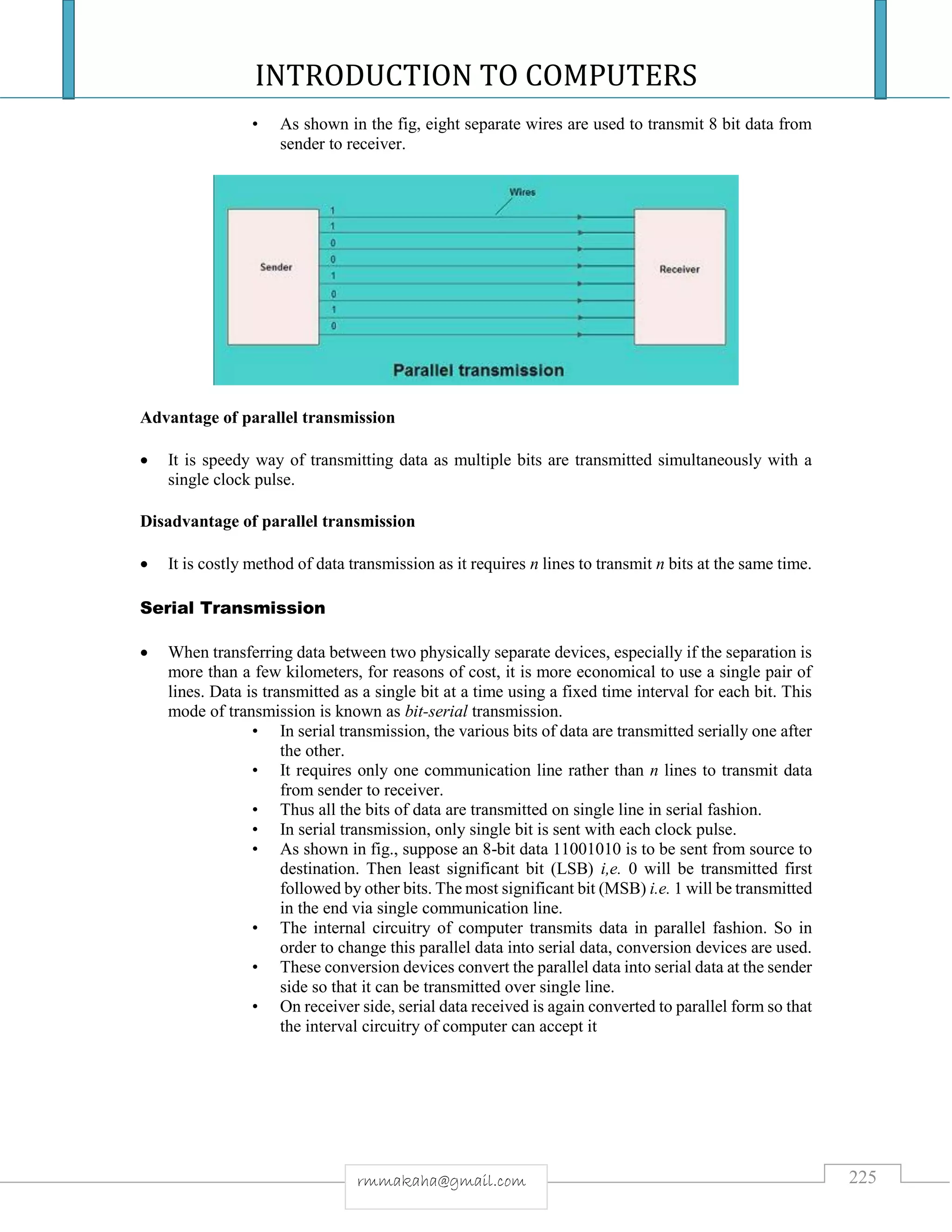 INTRODUCTION TO COMPUTERS
225rmmakaha@gmail.com
• As shown in the fig, eight separate wires are used to transmit 8 bit data from
sender to receiver.
Advantage of parallel transmission
 It is speedy way of transmitting data as multiple bits are transmitted simultaneously with a
single clock pulse.
Disadvantage of parallel transmission
 It is costly method of data transmission as it requires n lines to transmit n bits at the same time.
Serial Transmission
 When transferring data between two physically separate devices, especially if the separation is
more than a few kilometers, for reasons of cost, it is more economical to use a single pair of
lines. Data is transmitted as a single bit at a time using a fixed time interval for each bit. This
mode of transmission is known as bit-serial transmission.
• In serial transmission, the various bits of data are transmitted serially one after
the other.
• It requires only one communication line rather than n lines to transmit data
from sender to receiver.
• Thus all the bits of data are transmitted on single line in serial fashion.
• In serial transmission, only single bit is sent with each clock pulse.
• As shown in fig., suppose an 8-bit data 11001010 is to be sent from source to
destination. Then least significant bit (LSB) i,e. 0 will be transmitted first
followed by other bits. The most significant bit (MSB) i.e. 1 will be transmitted
in the end via single communication line.
• The internal circuitry of computer transmits data in parallel fashion. So in
order to change this parallel data into serial data, conversion devices are used.
• These conversion devices convert the parallel data into serial data at the sender
side so that it can be transmitted over single line.
• On receiver side, serial data received is again converted to parallel form so that
the interval circuitry of computer can accept it
 