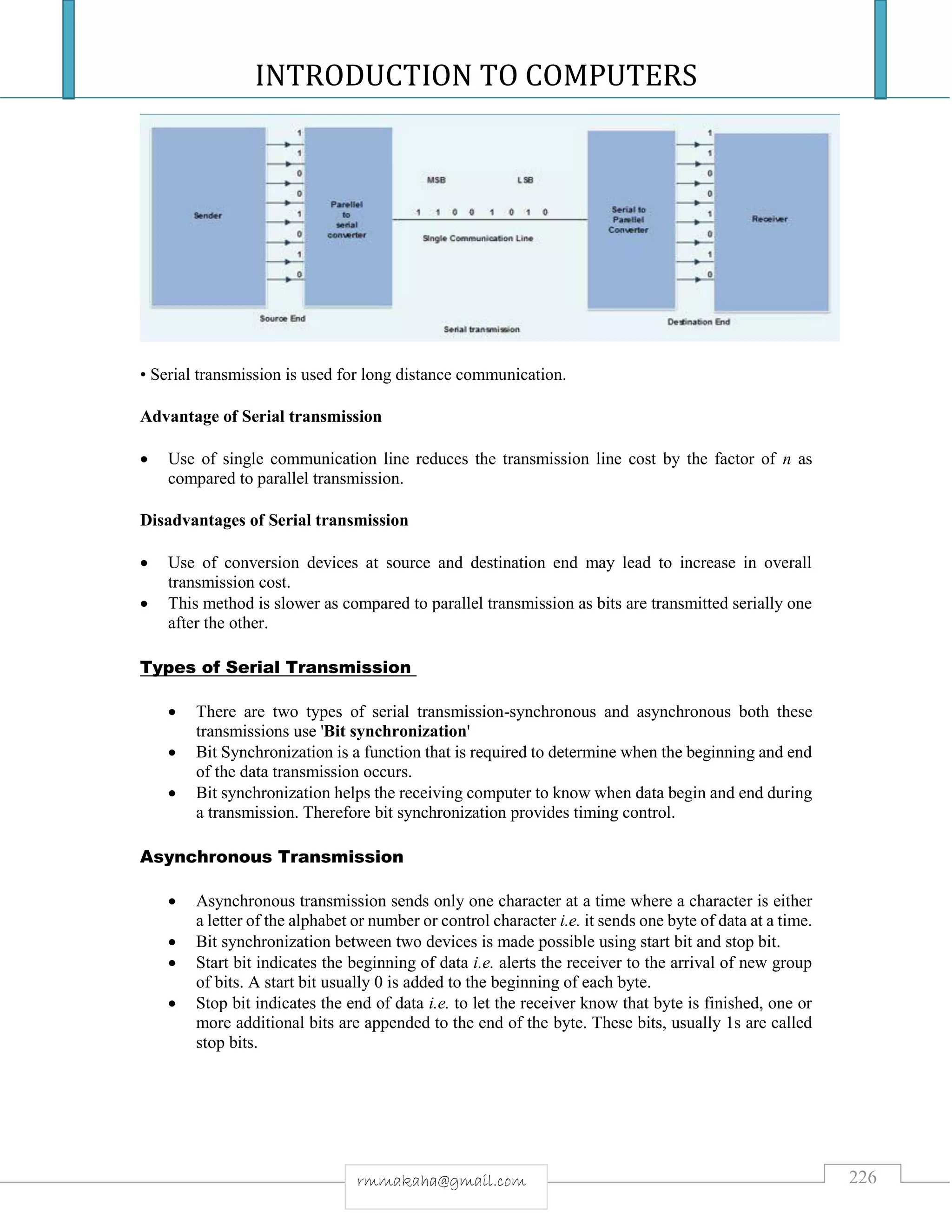 INTRODUCTION TO COMPUTERS
226rmmakaha@gmail.com
• Serial transmission is used for long distance communication.
Advantage of Serial transmission
 Use of single communication line reduces the transmission line cost by the factor of n as
compared to parallel transmission.
Disadvantages of Serial transmission
 Use of conversion devices at source and destination end may lead to increase in overall
transmission cost.
 This method is slower as compared to parallel transmission as bits are transmitted serially one
after the other.
Types of Serial Transmission
 There are two types of serial transmission-synchronous and asynchronous both these
transmissions use 'Bit synchronization'
 Bit Synchronization is a function that is required to determine when the beginning and end
of the data transmission occurs.
 Bit synchronization helps the receiving computer to know when data begin and end during
a transmission. Therefore bit synchronization provides timing control.
Asynchronous Transmission
 Asynchronous transmission sends only one character at a time where a character is either
a letter of the alphabet or number or control character i.e. it sends one byte of data at a time.
 Bit synchronization between two devices is made possible using start bit and stop bit.
 Start bit indicates the beginning of data i.e. alerts the receiver to the arrival of new group
of bits. A start bit usually 0 is added to the beginning of each byte.
 Stop bit indicates the end of data i.e. to let the receiver know that byte is finished, one or
more additional bits are appended to the end of the byte. These bits, usually 1s are called
stop bits.
 