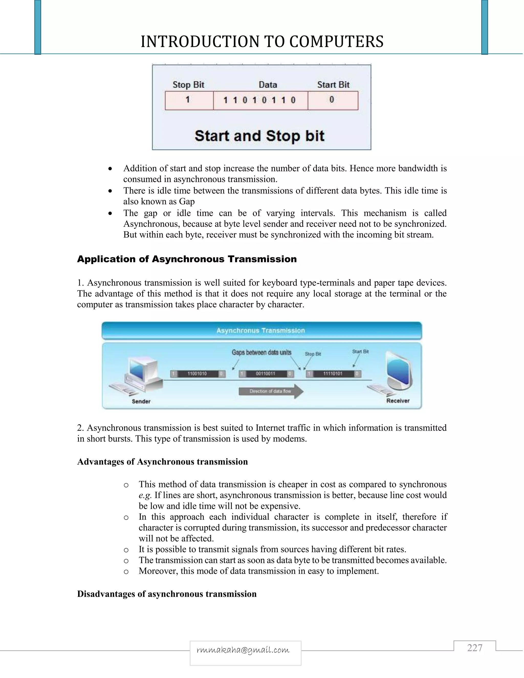 INTRODUCTION TO COMPUTERS
227rmmakaha@gmail.com
 Addition of start and stop increase the number of data bits. Hence more bandwidth is
consumed in asynchronous transmission.
 There is idle time between the transmissions of different data bytes. This idle time is
also known as Gap
 The gap or idle time can be of varying intervals. This mechanism is called
Asynchronous, because at byte level sender and receiver need not to be synchronized.
But within each byte, receiver must be synchronized with the incoming bit stream.
Application of Asynchronous Transmission
1. Asynchronous transmission is well suited for keyboard type-terminals and paper tape devices.
The advantage of this method is that it does not require any local storage at the terminal or the
computer as transmission takes place character by character.
2. Asynchronous transmission is best suited to Internet traffic in which information is transmitted
in short bursts. This type of transmission is used by modems.
Advantages of Asynchronous transmission
o This method of data transmission is cheaper in cost as compared to synchronous
e.g. If lines are short, asynchronous transmission is better, because line cost would
be low and idle time will not be expensive.
o In this approach each individual character is complete in itself, therefore if
character is corrupted during transmission, its successor and predecessor character
will not be affected.
o It is possible to transmit signals from sources having different bit rates.
o The transmission can start as soon as data byte to be transmitted becomes available.
o Moreover, this mode of data transmission in easy to implement.
Disadvantages of asynchronous transmission
 