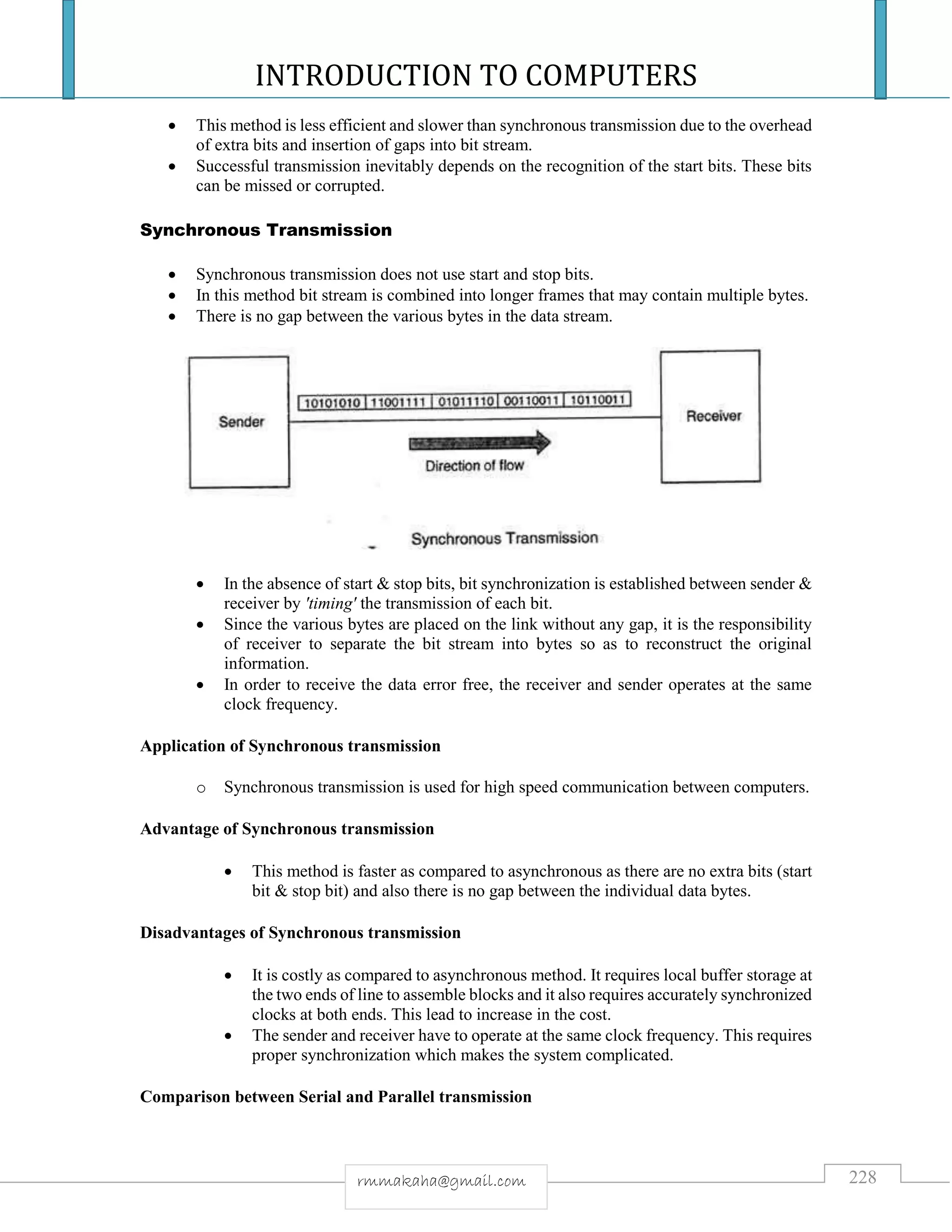 INTRODUCTION TO COMPUTERS
228rmmakaha@gmail.com
 This method is less efficient and slower than synchronous transmission due to the overhead
of extra bits and insertion of gaps into bit stream.
 Successful transmission inevitably depends on the recognition of the start bits. These bits
can be missed or corrupted.
Synchronous Transmission
 Synchronous transmission does not use start and stop bits.
 In this method bit stream is combined into longer frames that may contain multiple bytes.
 There is no gap between the various bytes in the data stream.
 In the absence of start & stop bits, bit synchronization is established between sender &
receiver by 'timing' the transmission of each bit.
 Since the various bytes are placed on the link without any gap, it is the responsibility
of receiver to separate the bit stream into bytes so as to reconstruct the original
information.
 In order to receive the data error free, the receiver and sender operates at the same
clock frequency.
Application of Synchronous transmission
o Synchronous transmission is used for high speed communication between computers.
Advantage of Synchronous transmission
 This method is faster as compared to asynchronous as there are no extra bits (start
bit & stop bit) and also there is no gap between the individual data bytes.
Disadvantages of Synchronous transmission
 It is costly as compared to asynchronous method. It requires local buffer storage at
the two ends of line to assemble blocks and it also requires accurately synchronized
clocks at both ends. This lead to increase in the cost.
 The sender and receiver have to operate at the same clock frequency. This requires
proper synchronization which makes the system complicated.
Comparison between Serial and Parallel transmission
 