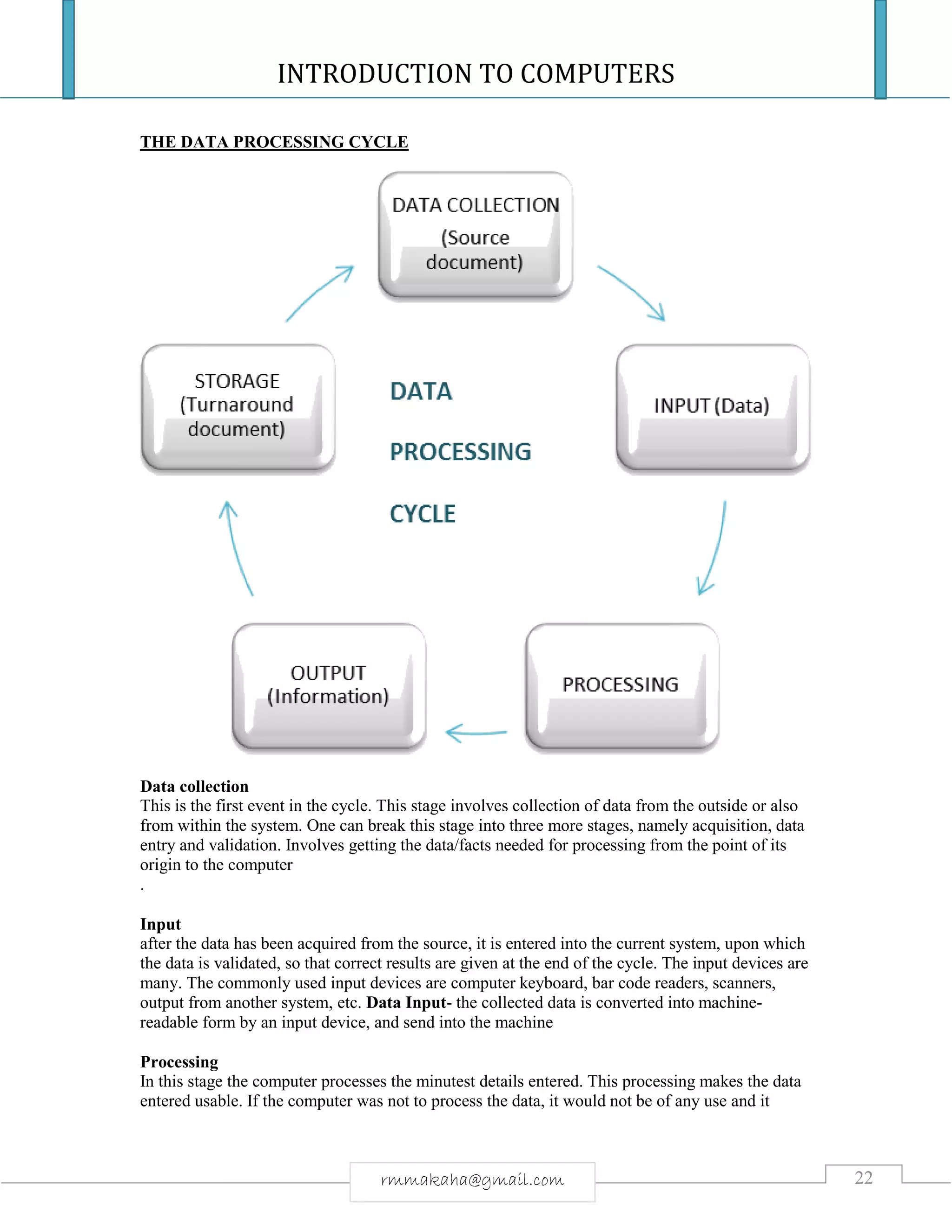 INTRODUCTION TO COMPUTERS
22rmmakaha@gmail.com
THE DATA PROCESSING CYCLE
Data collection
This is the first event in the cycle. This stage involves collection of data from the outside or also
from within the system. One can break this stage into three more stages, namely acquisition, data
entry and validation. Involves getting the data/facts needed for processing from the point of its
origin to the computer
.
Input
after the data has been acquired from the source, it is entered into the current system, upon which
the data is validated, so that correct results are given at the end of the cycle. The input devices are
many. The commonly used input devices are computer keyboard, bar code readers, scanners,
output from another system, etc. Data Input- the collected data is converted into machine-
readable form by an input device, and send into the machine
Processing
In this stage the computer processes the minutest details entered. This processing makes the data
entered usable. If the computer was not to process the data, it would not be of any use and it
 