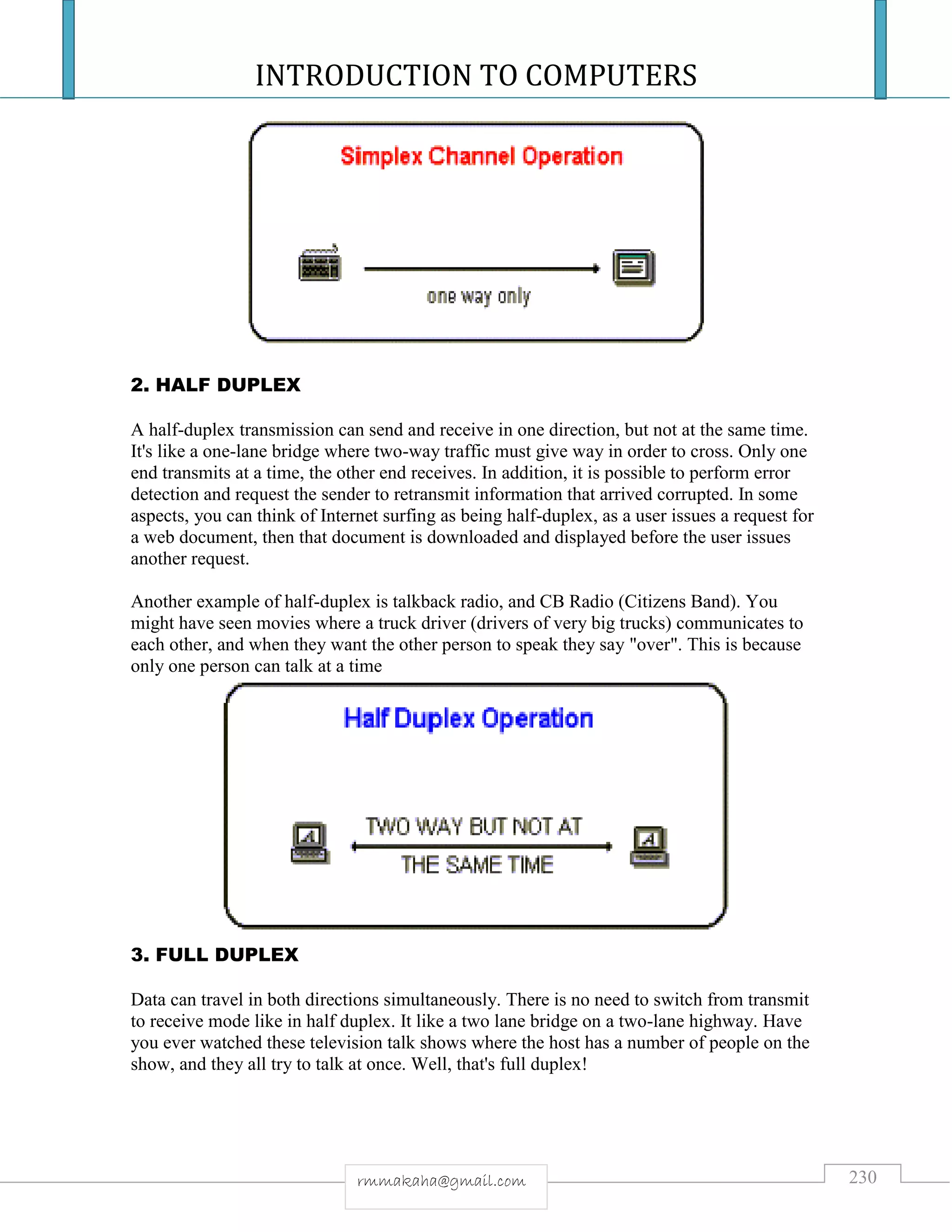 INTRODUCTION TO COMPUTERS
230rmmakaha@gmail.com
2. HALF DUPLEX
A half-duplex transmission can send and receive in one direction, but not at the same time.
It's like a one-lane bridge where two-way traffic must give way in order to cross. Only one
end transmits at a time, the other end receives. In addition, it is possible to perform error
detection and request the sender to retransmit information that arrived corrupted. In some
aspects, you can think of Internet surfing as being half-duplex, as a user issues a request for
a web document, then that document is downloaded and displayed before the user issues
another request.
Another example of half-duplex is talkback radio, and CB Radio (Citizens Band). You
might have seen movies where a truck driver (drivers of very big trucks) communicates to
each other, and when they want the other person to speak they say "over". This is because
only one person can talk at a time
3. FULL DUPLEX
Data can travel in both directions simultaneously. There is no need to switch from transmit
to receive mode like in half duplex. It like a two lane bridge on a two-lane highway. Have
you ever watched these television talk shows where the host has a number of people on the
show, and they all try to talk at once. Well, that's full duplex!
 