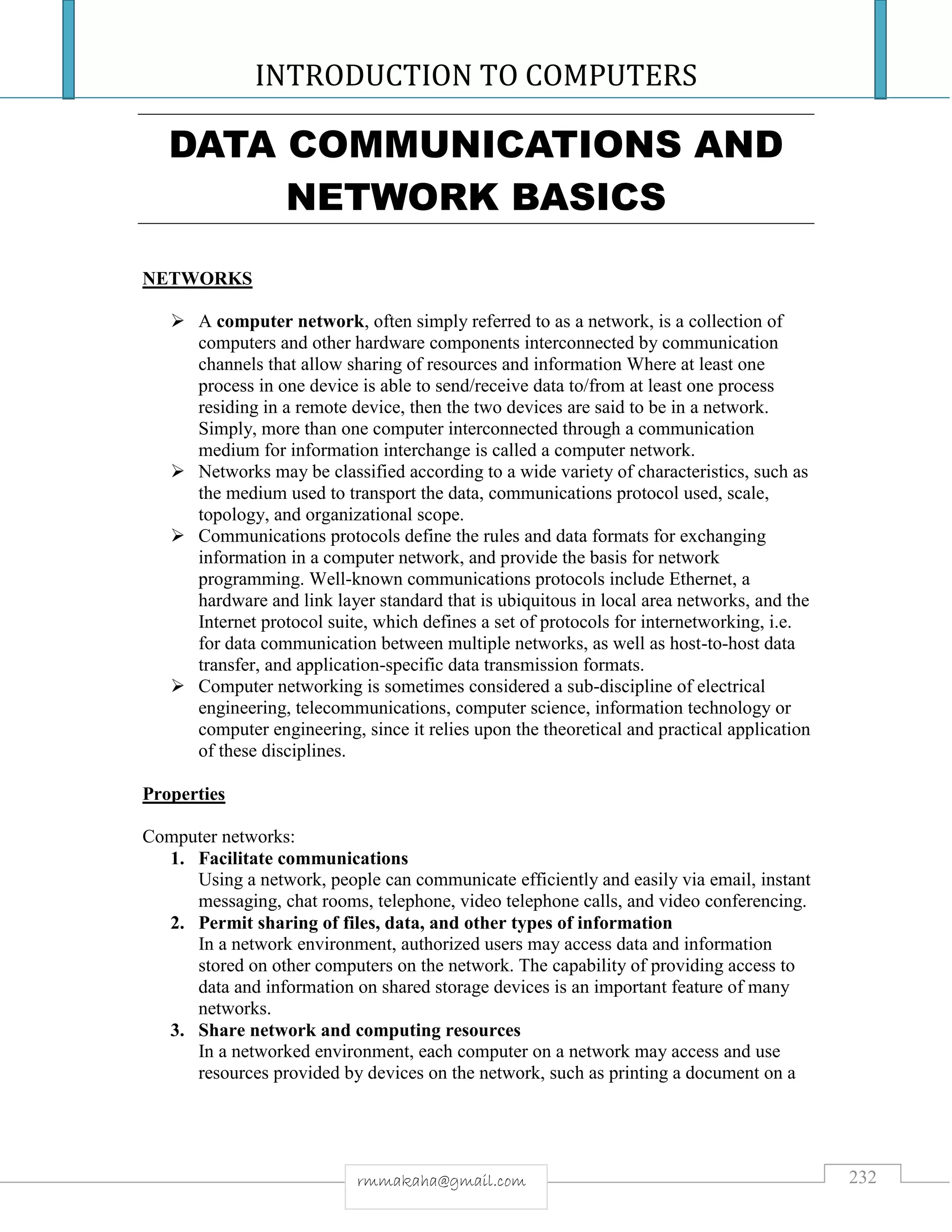 INTRODUCTION TO COMPUTERS
232rmmakaha@gmail.com
DATA COMMUNICATIONS AND
NETWORK BASICS
NETWORKS
 A computer network, often simply referred to as a network, is a collection of
computers and other hardware components interconnected by communication
channels that allow sharing of resources and information Where at least one
process in one device is able to send/receive data to/from at least one process
residing in a remote device, then the two devices are said to be in a network.
Simply, more than one computer interconnected through a communication
medium for information interchange is called a computer network.
 Networks may be classified according to a wide variety of characteristics, such as
the medium used to transport the data, communications protocol used, scale,
topology, and organizational scope.
 Communications protocols define the rules and data formats for exchanging
information in a computer network, and provide the basis for network
programming. Well-known communications protocols include Ethernet, a
hardware and link layer standard that is ubiquitous in local area networks, and the
Internet protocol suite, which defines a set of protocols for internetworking, i.e.
for data communication between multiple networks, as well as host-to-host data
transfer, and application-specific data transmission formats.
 Computer networking is sometimes considered a sub-discipline of electrical
engineering, telecommunications, computer science, information technology or
computer engineering, since it relies upon the theoretical and practical application
of these disciplines.
Properties
Computer networks:
1. Facilitate communications
Using a network, people can communicate efficiently and easily via email, instant
messaging, chat rooms, telephone, video telephone calls, and video conferencing.
2. Permit sharing of files, data, and other types of information
In a network environment, authorized users may access data and information
stored on other computers on the network. The capability of providing access to
data and information on shared storage devices is an important feature of many
networks.
3. Share network and computing resources
In a networked environment, each computer on a network may access and use
resources provided by devices on the network, such as printing a document on a
 