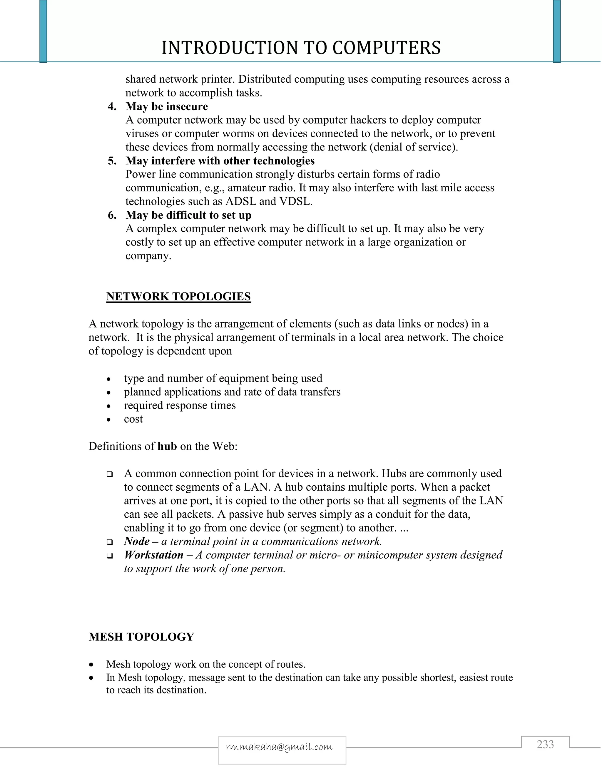 INTRODUCTION TO COMPUTERS
233rmmakaha@gmail.com
shared network printer. Distributed computing uses computing resources across a
network to accomplish tasks.
4. May be insecure
A computer network may be used by computer hackers to deploy computer
viruses or computer worms on devices connected to the network, or to prevent
these devices from normally accessing the network (denial of service).
5. May interfere with other technologies
Power line communication strongly disturbs certain forms of radio
communication, e.g., amateur radio. It may also interfere with last mile access
technologies such as ADSL and VDSL.
6. May be difficult to set up
A complex computer network may be difficult to set up. It may also be very
costly to set up an effective computer network in a large organization or
company.
NETWORK TOPOLOGIES
A network topology is the arrangement of elements (such as data links or nodes) in a
network. It is the physical arrangement of terminals in a local area network. The choice
of topology is dependent upon
 type and number of equipment being used
 planned applications and rate of data transfers
 required response times
 cost
Definitions of hub on the Web:
 A common connection point for devices in a network. Hubs are commonly used
to connect segments of a LAN. A hub contains multiple ports. When a packet
arrives at one port, it is copied to the other ports so that all segments of the LAN
can see all packets. A passive hub serves simply as a conduit for the data,
enabling it to go from one device (or segment) to another. ...
 Node – a terminal point in a communications network.
 Workstation – A computer terminal or micro- or minicomputer system designed
to support the work of one person.
MESH TOPOLOGY
 Mesh topology work on the concept of routes.
 In Mesh topology, message sent to the destination can take any possible shortest, easiest route
to reach its destination.
 