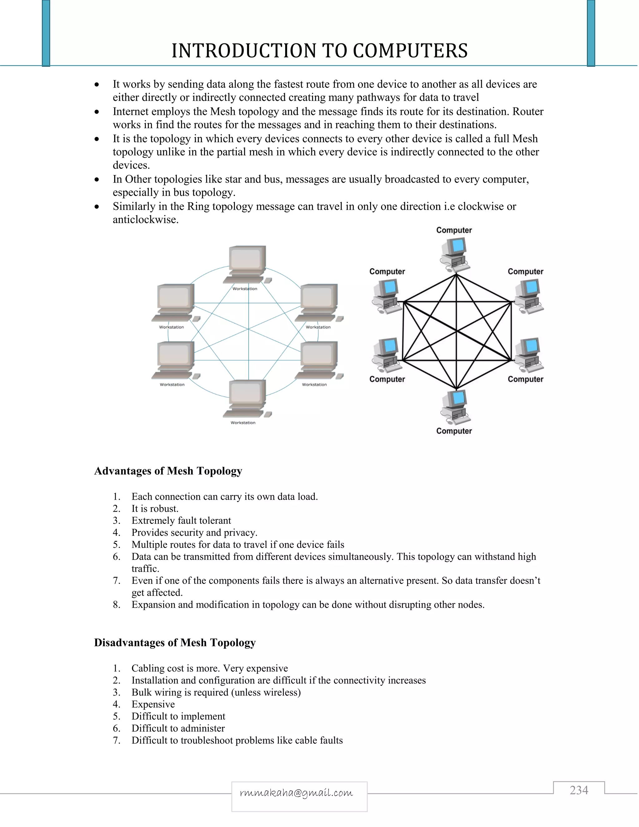 INTRODUCTION TO COMPUTERS
234rmmakaha@gmail.com
 It works by sending data along the fastest route from one device to another as all devices are
either directly or indirectly connected creating many pathways for data to travel
 Internet employs the Mesh topology and the message finds its route for its destination. Router
works in find the routes for the messages and in reaching them to their destinations.
 It is the topology in which every devices connects to every other device is called a full Mesh
topology unlike in the partial mesh in which every device is indirectly connected to the other
devices.
 In Other topologies like star and bus, messages are usually broadcasted to every computer,
especially in bus topology.
 Similarly in the Ring topology message can travel in only one direction i.e clockwise or
anticlockwise.
Advantages of Mesh Topology
1. Each connection can carry its own data load.
2. It is robust.
3. Extremely fault tolerant
4. Provides security and privacy.
5. Multiple routes for data to travel if one device fails
6. Data can be transmitted from different devices simultaneously. This topology can withstand high
traffic.
7. Even if one of the components fails there is always an alternative present. So data transfer doesn’t
get affected.
8. Expansion and modification in topology can be done without disrupting other nodes.
Disadvantages of Mesh Topology
1. Cabling cost is more. Very expensive
2. Installation and configuration are difficult if the connectivity increases
3. Bulk wiring is required (unless wireless)
4. Expensive
5. Difficult to implement
6. Difficult to administer
7. Difficult to troubleshoot problems like cable faults
 
