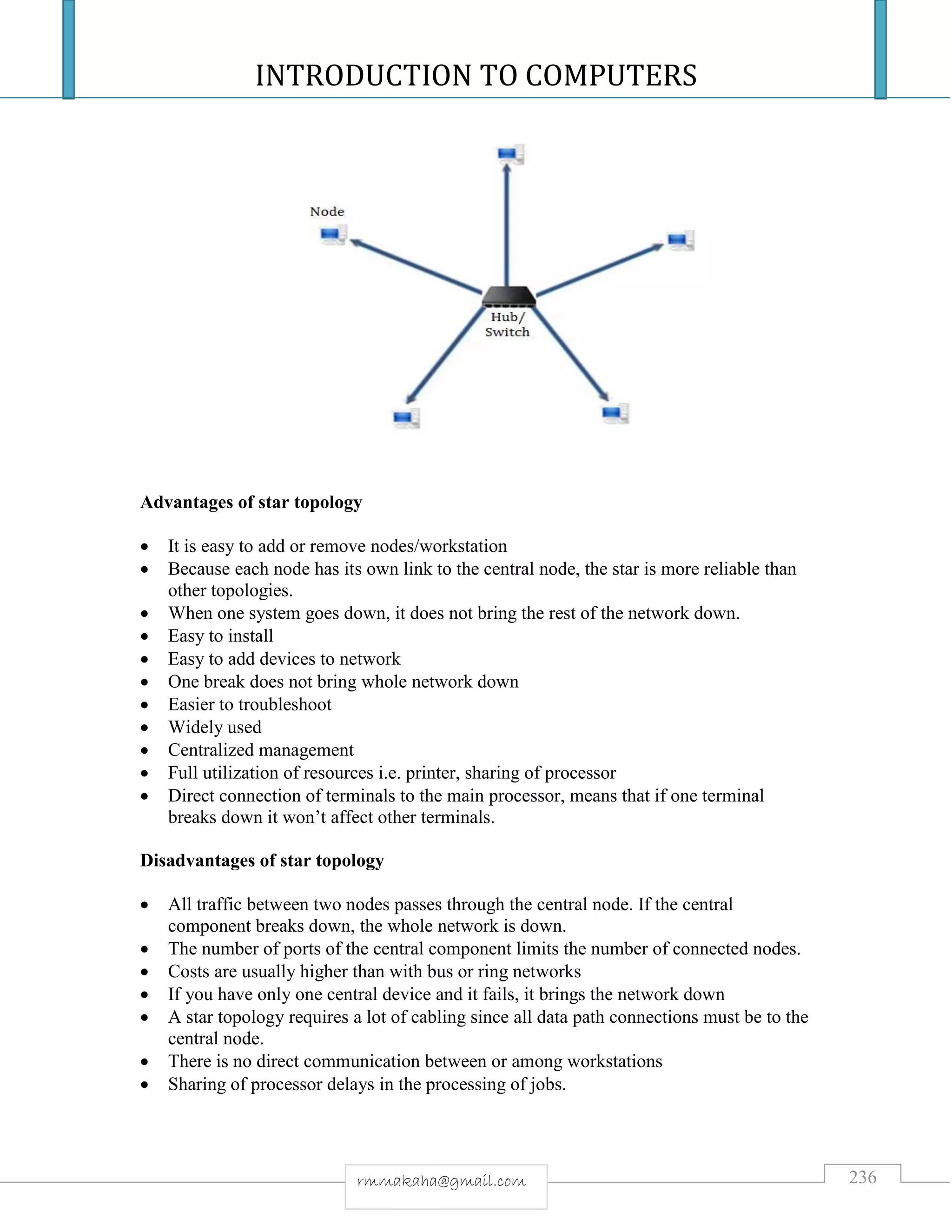 INTRODUCTION TO COMPUTERS
236rmmakaha@gmail.com
Advantages of star topology
 It is easy to add or remove nodes/workstation
 Because each node has its own link to the central node, the star is more reliable than
other topologies.
 When one system goes down, it does not bring the rest of the network down.
 Easy to install
 Easy to add devices to network
 One break does not bring whole network down
 Easier to troubleshoot
 Widely used
 Centralized management
 Full utilization of resources i.e. printer, sharing of processor
 Direct connection of terminals to the main processor, means that if one terminal
breaks down it won’t affect other terminals.
Disadvantages of star topology
 All traffic between two nodes passes through the central node. If the central
component breaks down, the whole network is down.
 The number of ports of the central component limits the number of connected nodes.
 Costs are usually higher than with bus or ring networks
 If you have only one central device and it fails, it brings the network down
 A star topology requires a lot of cabling since all data path connections must be to the
central node.
 There is no direct communication between or among workstations
 Sharing of processor delays in the processing of jobs.
 