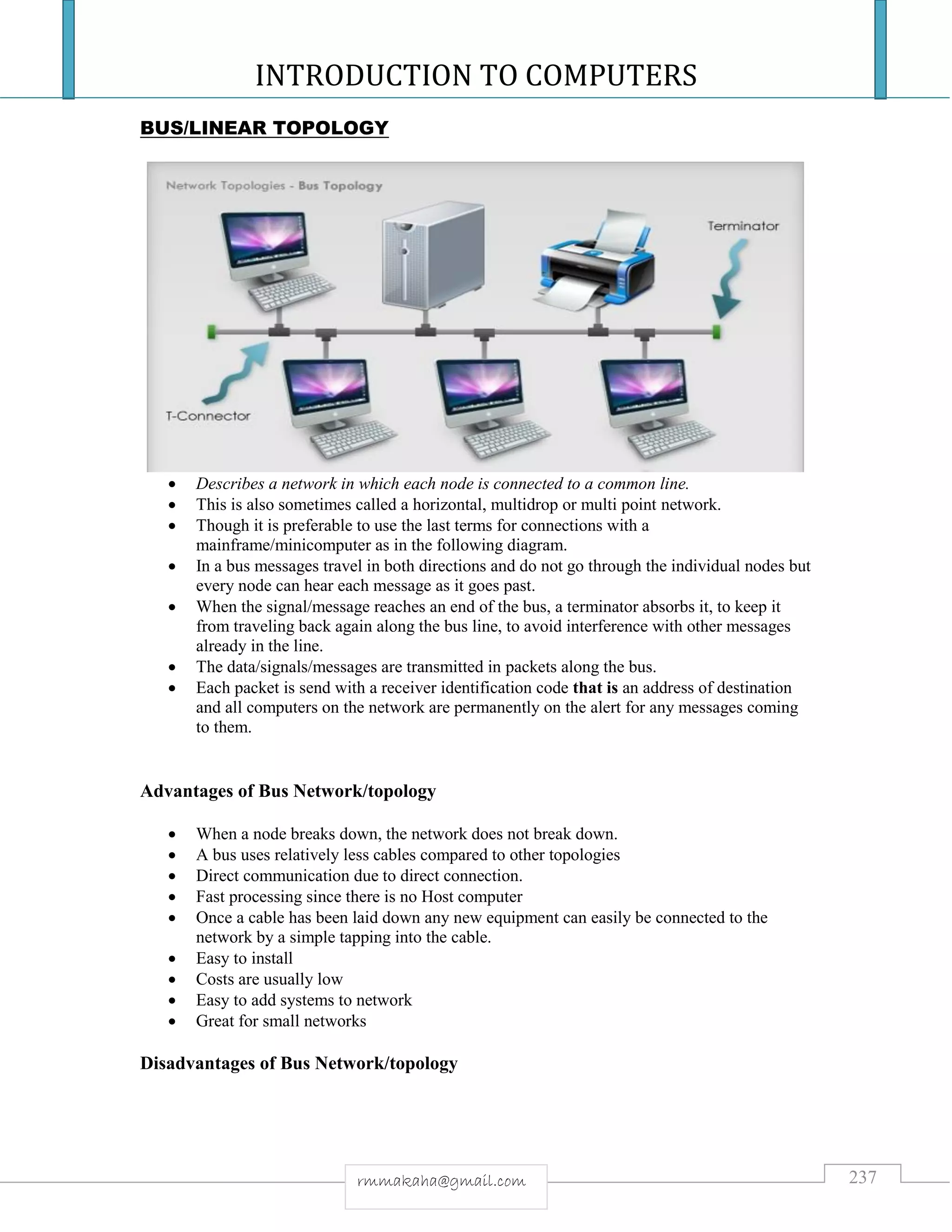 INTRODUCTION TO COMPUTERS
237rmmakaha@gmail.com
BUS/LINEAR TOPOLOGY
 Describes a network in which each node is connected to a common line.
 This is also sometimes called a horizontal, multidrop or multi point network.
 Though it is preferable to use the last terms for connections with a
mainframe/minicomputer as in the following diagram.
 In a bus messages travel in both directions and do not go through the individual nodes but
every node can hear each message as it goes past.
 When the signal/message reaches an end of the bus, a terminator absorbs it, to keep it
from traveling back again along the bus line, to avoid interference with other messages
already in the line.
 The data/signals/messages are transmitted in packets along the bus.
 Each packet is send with a receiver identification code that is an address of destination
and all computers on the network are permanently on the alert for any messages coming
to them.
Advantages of Bus Network/topology
 When a node breaks down, the network does not break down.
 A bus uses relatively less cables compared to other topologies
 Direct communication due to direct connection.
 Fast processing since there is no Host computer
 Once a cable has been laid down any new equipment can easily be connected to the
network by a simple tapping into the cable.
 Easy to install
 Costs are usually low
 Easy to add systems to network
 Great for small networks
Disadvantages of Bus Network/topology
 