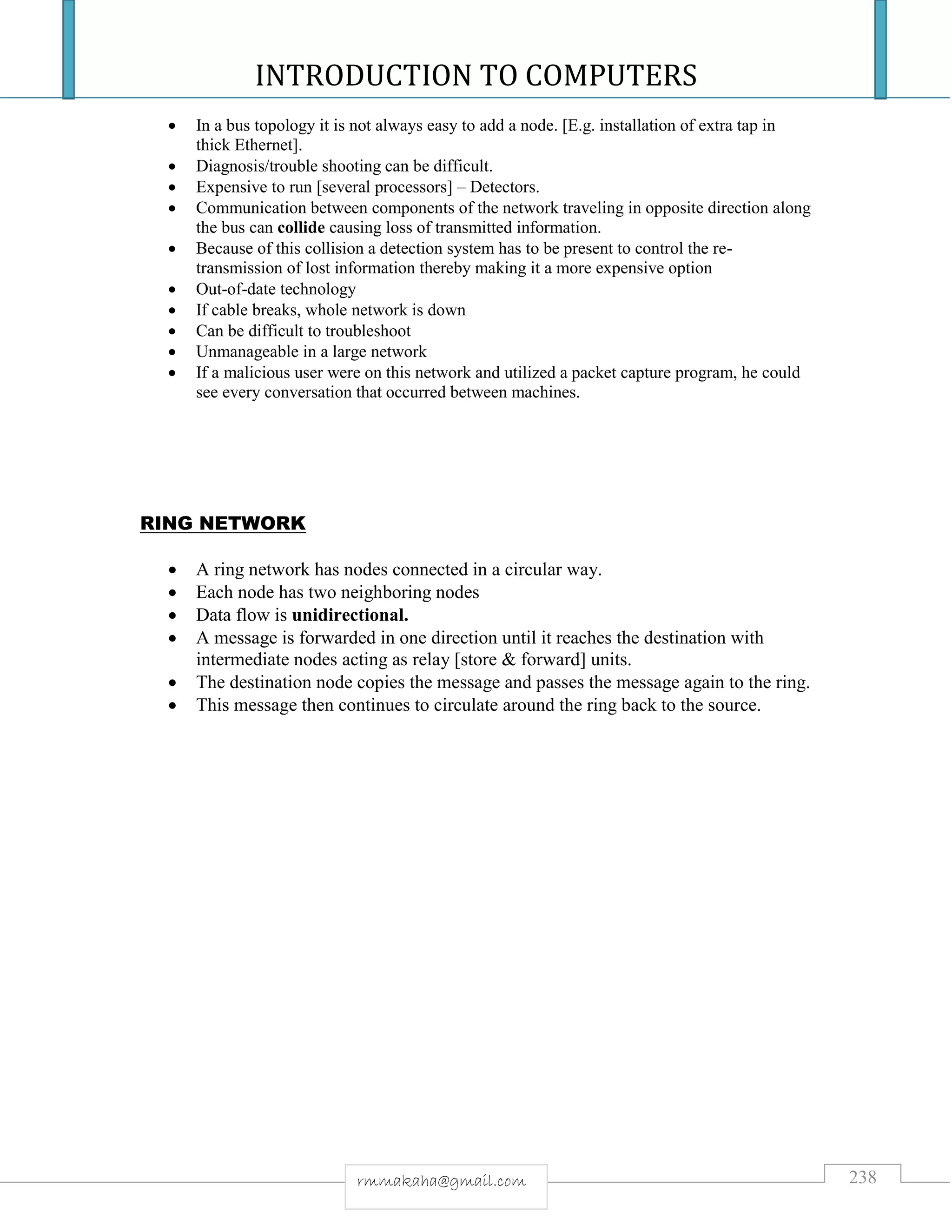 INTRODUCTION TO COMPUTERS
238rmmakaha@gmail.com
 In a bus topology it is not always easy to add a node. [E.g. installation of extra tap in
thick Ethernet].
 Diagnosis/trouble shooting can be difficult.
 Expensive to run [several processors] – Detectors.
 Communication between components of the network traveling in opposite direction along
the bus can collide causing loss of transmitted information.
 Because of this collision a detection system has to be present to control the re-
transmission of lost information thereby making it a more expensive option
 Out-of-date technology
 If cable breaks, whole network is down
 Can be difficult to troubleshoot
 Unmanageable in a large network
 If a malicious user were on this network and utilized a packet capture program, he could
see every conversation that occurred between machines.
RING NETWORK
 A ring network has nodes connected in a circular way.
 Each node has two neighboring nodes
 Data flow is unidirectional.
 A message is forwarded in one direction until it reaches the destination with
intermediate nodes acting as relay [store & forward] units.
 The destination node copies the message and passes the message again to the ring.
 This message then continues to circulate around the ring back to the source.
 