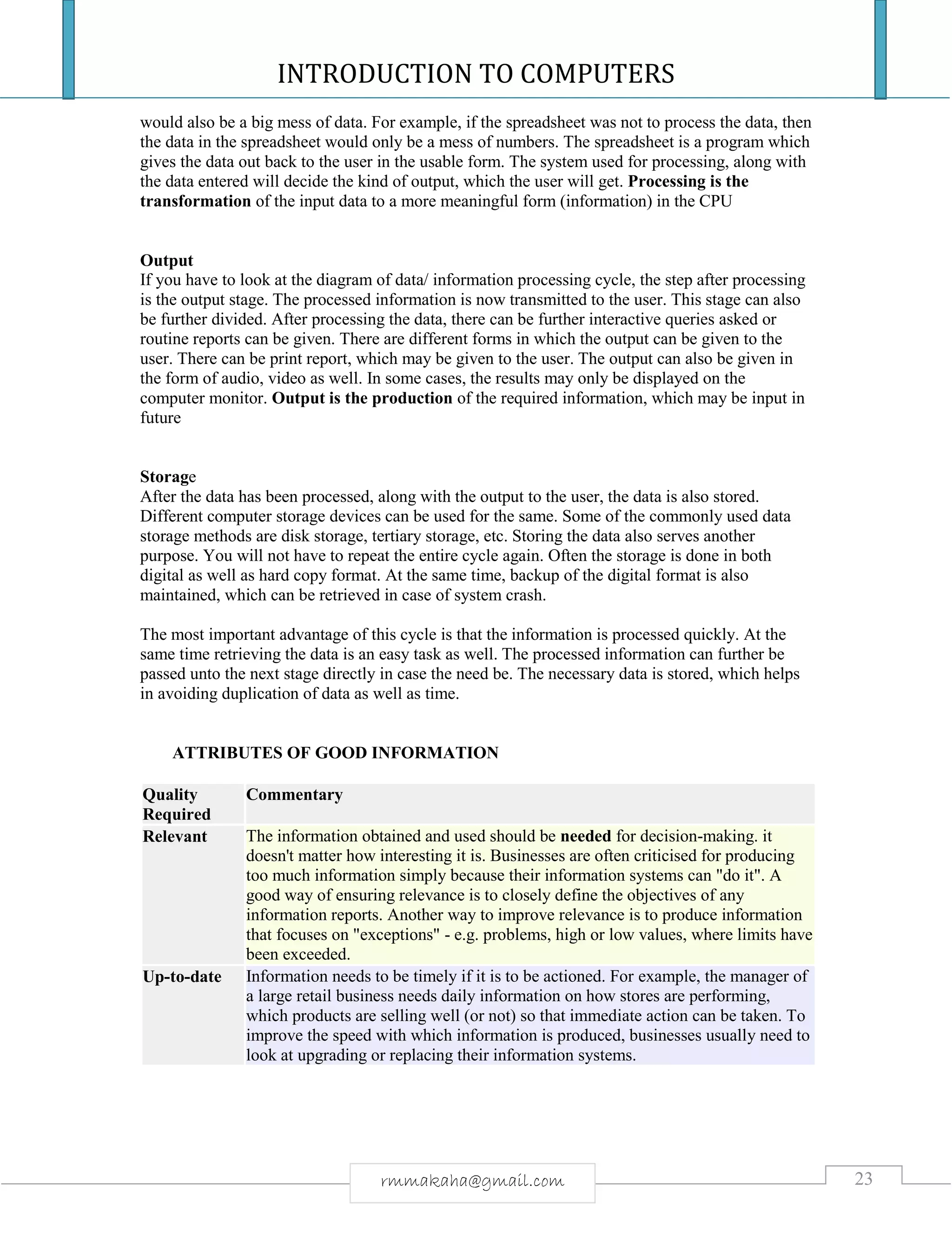 INTRODUCTION TO COMPUTERS
23rmmakaha@gmail.com
would also be a big mess of data. For example, if the spreadsheet was not to process the data, then
the data in the spreadsheet would only be a mess of numbers. The spreadsheet is a program which
gives the data out back to the user in the usable form. The system used for processing, along with
the data entered will decide the kind of output, which the user will get. Processing is the
transformation of the input data to a more meaningful form (information) in the CPU
Output
If you have to look at the diagram of data/ information processing cycle, the step after processing
is the output stage. The processed information is now transmitted to the user. This stage can also
be further divided. After processing the data, there can be further interactive queries asked or
routine reports can be given. There are different forms in which the output can be given to the
user. There can be print report, which may be given to the user. The output can also be given in
the form of audio, video as well. In some cases, the results may only be displayed on the
computer monitor. Output is the production of the required information, which may be input in
future
Storage
After the data has been processed, along with the output to the user, the data is also stored.
Different computer storage devices can be used for the same. Some of the commonly used data
storage methods are disk storage, tertiary storage, etc. Storing the data also serves another
purpose. You will not have to repeat the entire cycle again. Often the storage is done in both
digital as well as hard copy format. At the same time, backup of the digital format is also
maintained, which can be retrieved in case of system crash.
The most important advantage of this cycle is that the information is processed quickly. At the
same time retrieving the data is an easy task as well. The processed information can further be
passed unto the next stage directly in case the need be. The necessary data is stored, which helps
in avoiding duplication of data as well as time.
ATTRIBUTES OF GOOD INFORMATION
Quality
Required
Commentary
Relevant The information obtained and used should be needed for decision-making. it
doesn't matter how interesting it is. Businesses are often criticised for producing
too much information simply because their information systems can "do it". A
good way of ensuring relevance is to closely define the objectives of any
information reports. Another way to improve relevance is to produce information
that focuses on "exceptions" - e.g. problems, high or low values, where limits have
been exceeded.
Up-to-date Information needs to be timely if it is to be actioned. For example, the manager of
a large retail business needs daily information on how stores are performing,
which products are selling well (or not) so that immediate action can be taken. To
improve the speed with which information is produced, businesses usually need to
look at upgrading or replacing their information systems.
 