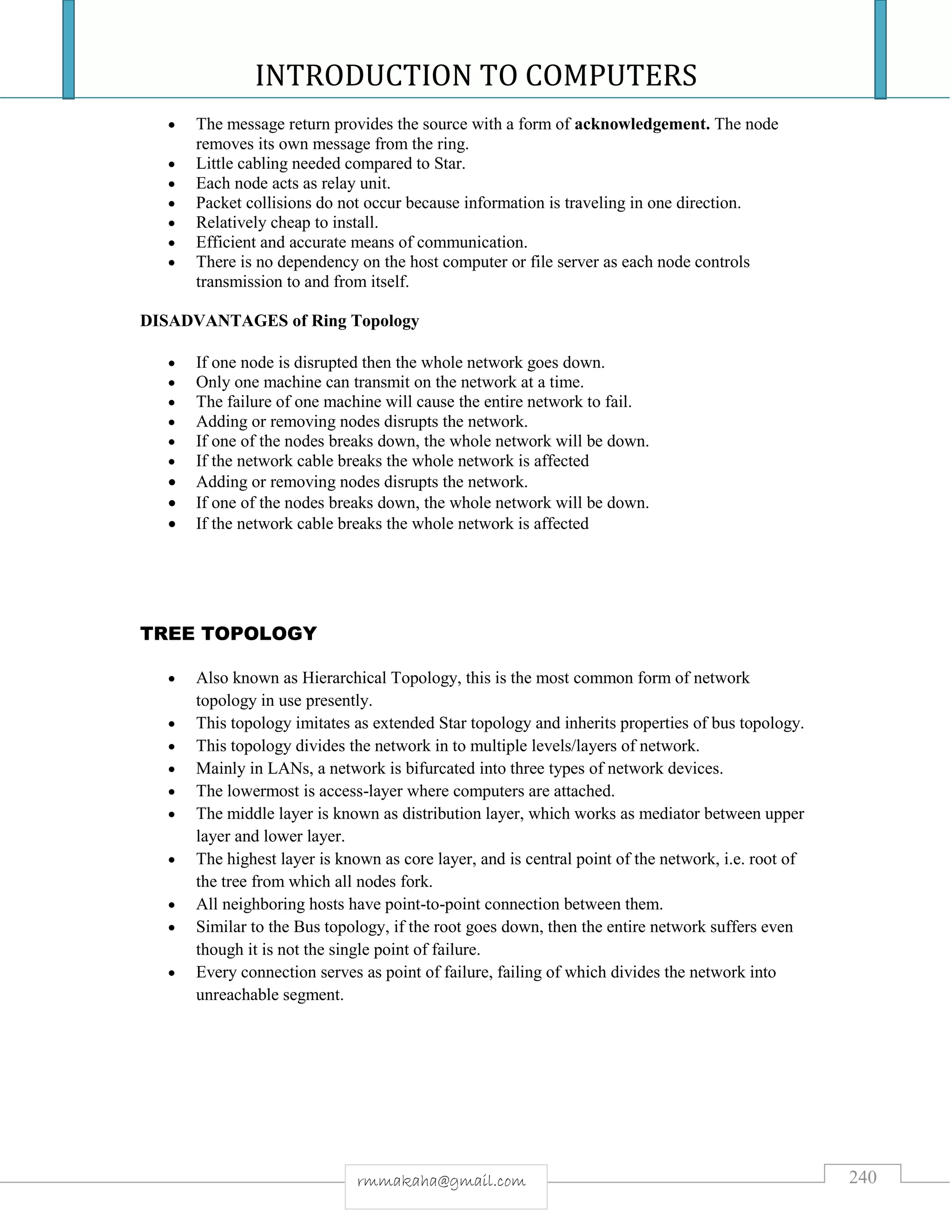 INTRODUCTION TO COMPUTERS
240rmmakaha@gmail.com
 The message return provides the source with a form of acknowledgement. The node
removes its own message from the ring.
 Little cabling needed compared to Star.
 Each node acts as relay unit.
 Packet collisions do not occur because information is traveling in one direction.
 Relatively cheap to install.
 Efficient and accurate means of communication.
 There is no dependency on the host computer or file server as each node controls
transmission to and from itself.
DISADVANTAGES of Ring Topology
 If one node is disrupted then the whole network goes down.
 Only one machine can transmit on the network at a time.
 The failure of one machine will cause the entire network to fail.
 Adding or removing nodes disrupts the network.
 If one of the nodes breaks down, the whole network will be down.
 If the network cable breaks the whole network is affected
 Adding or removing nodes disrupts the network.
 If one of the nodes breaks down, the whole network will be down.
 If the network cable breaks the whole network is affected
TREE TOPOLOGY
 Also known as Hierarchical Topology, this is the most common form of network
topology in use presently.
 This topology imitates as extended Star topology and inherits properties of bus topology.
 This topology divides the network in to multiple levels/layers of network.
 Mainly in LANs, a network is bifurcated into three types of network devices.
 The lowermost is access-layer where computers are attached.
 The middle layer is known as distribution layer, which works as mediator between upper
layer and lower layer.
 The highest layer is known as core layer, and is central point of the network, i.e. root of
the tree from which all nodes fork.
 All neighboring hosts have point-to-point connection between them.
 Similar to the Bus topology, if the root goes down, then the entire network suffers even
though it is not the single point of failure.
 Every connection serves as point of failure, failing of which divides the network into
unreachable segment.
 