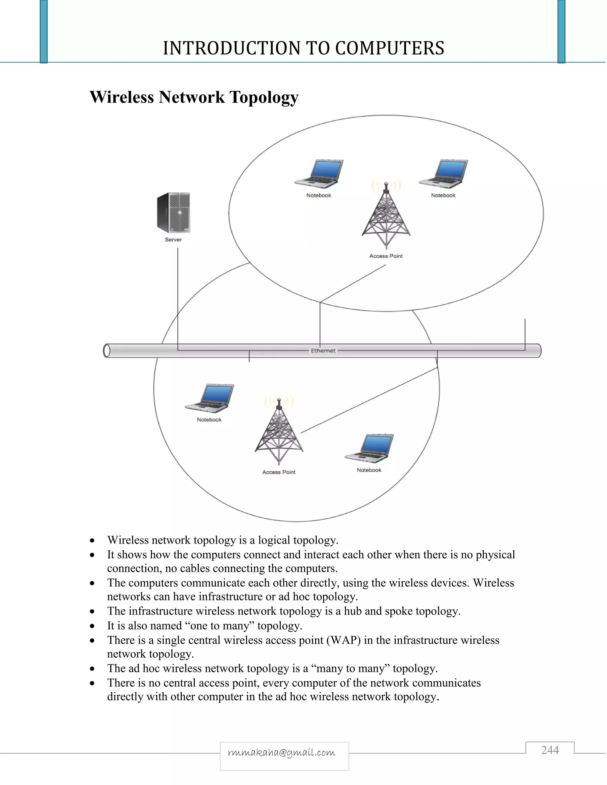 INTRODUCTION TO COMPUTERS
244rmmakaha@gmail.com
Wireless Network Topology
 Wireless network topology is a logical topology.
 It shows how the computers connect and interact each other when there is no physical
connection, no cables connecting the computers.
 The computers communicate each other directly, using the wireless devices. Wireless
networks can have infrastructure or ad hoc topology.
 The infrastructure wireless network topology is a hub and spoke topology.
 It is also named “one to many” topology.
 There is a single central wireless access point (WAP) in the infrastructure wireless
network topology.
 The ad hoc wireless network topology is a “many to many” topology.
 There is no central access point, every computer of the network communicates
directly with other computer in the ad hoc wireless network topology.
 