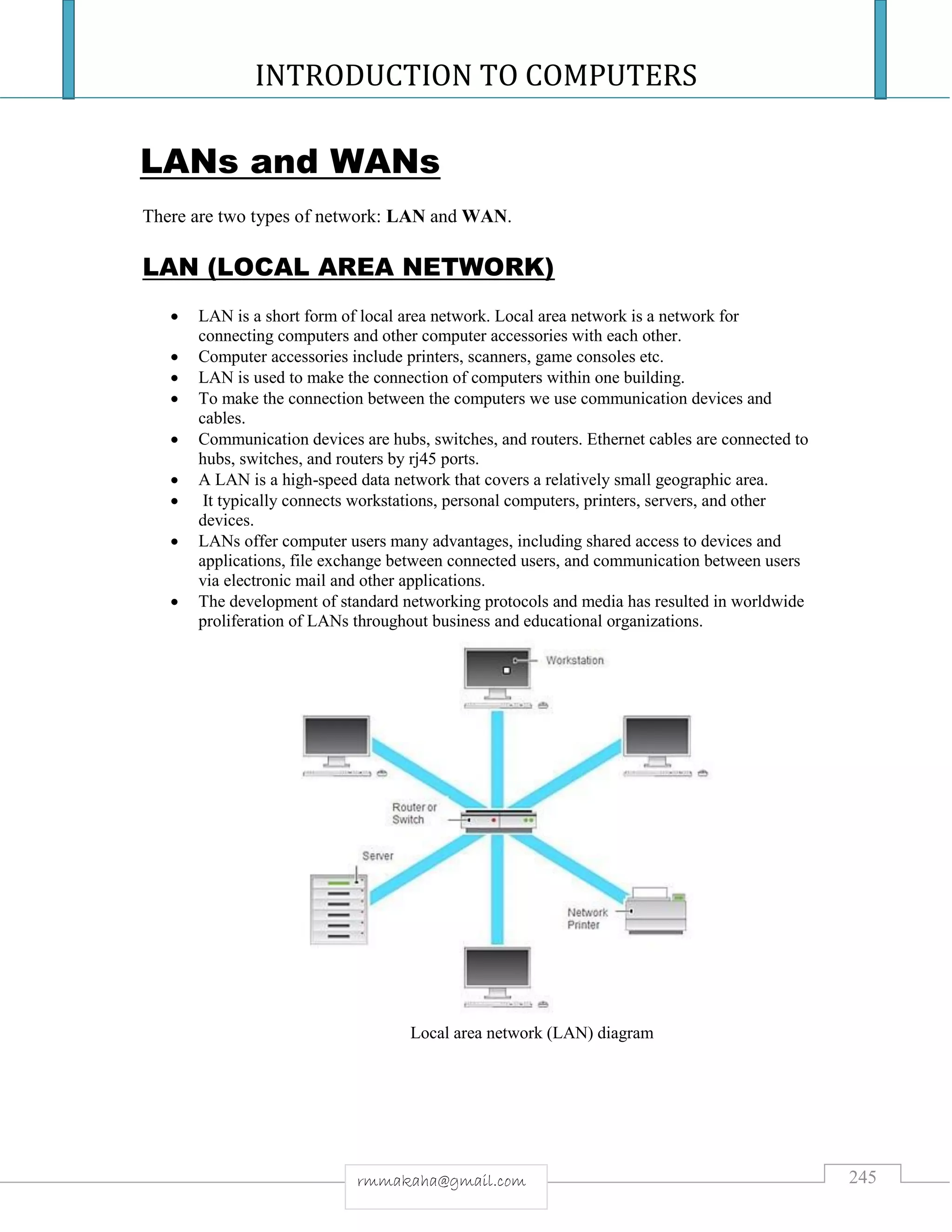 INTRODUCTION TO COMPUTERS
245rmmakaha@gmail.com
LANs and WANs
There are two types of network: LAN and WAN.
LAN (LOCAL AREA NETWORK)
 LAN is a short form of local area network. Local area network is a network for
connecting computers and other computer accessories with each other.
 Computer accessories include printers, scanners, game consoles etc.
 LAN is used to make the connection of computers within one building.
 To make the connection between the computers we use communication devices and
cables.
 Communication devices are hubs, switches, and routers. Ethernet cables are connected to
hubs, switches, and routers by rj45 ports.
 A LAN is a high-speed data network that covers a relatively small geographic area.
 It typically connects workstations, personal computers, printers, servers, and other
devices.
 LANs offer computer users many advantages, including shared access to devices and
applications, file exchange between connected users, and communication between users
via electronic mail and other applications.
 The development of standard networking protocols and media has resulted in worldwide
proliferation of LANs throughout business and educational organizations.
Local area network (LAN) diagram
 