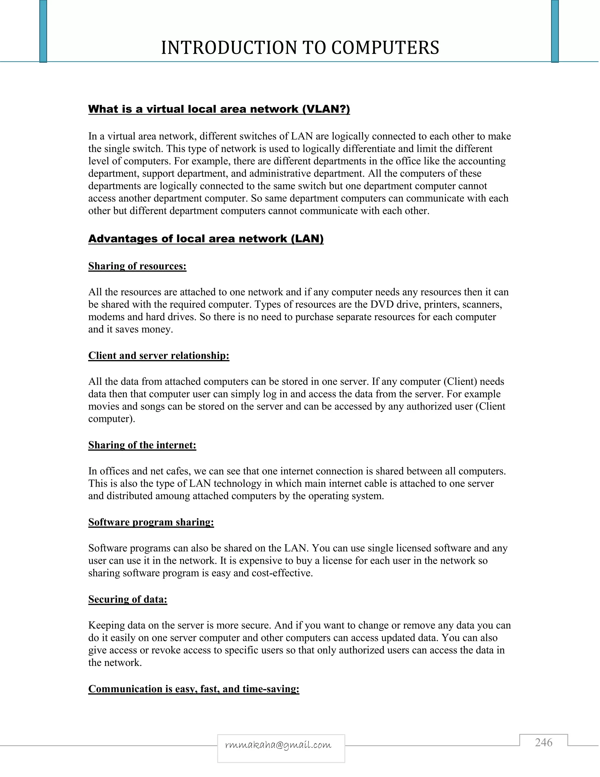 INTRODUCTION TO COMPUTERS
246rmmakaha@gmail.com
What is a virtual local area network (VLAN?)
In a virtual area network, different switches of LAN are logically connected to each other to make
the single switch. This type of network is used to logically differentiate and limit the different
level of computers. For example, there are different departments in the office like the accounting
department, support department, and administrative department. All the computers of these
departments are logically connected to the same switch but one department computer cannot
access another department computer. So same department computers can communicate with each
other but different department computers cannot communicate with each other.
Advantages of local area network (LAN)
Sharing of resources:
All the resources are attached to one network and if any computer needs any resources then it can
be shared with the required computer. Types of resources are the DVD drive, printers, scanners,
modems and hard drives. So there is no need to purchase separate resources for each computer
and it saves money.
Client and server relationship:
All the data from attached computers can be stored in one server. If any computer (Client) needs
data then that computer user can simply log in and access the data from the server. For example
movies and songs can be stored on the server and can be accessed by any authorized user (Client
computer).
Sharing of the internet:
In offices and net cafes, we can see that one internet connection is shared between all computers.
This is also the type of LAN technology in which main internet cable is attached to one server
and distributed amoung attached computers by the operating system.
Software program sharing:
Software programs can also be shared on the LAN. You can use single licensed software and any
user can use it in the network. It is expensive to buy a license for each user in the network so
sharing software program is easy and cost-effective.
Securing of data:
Keeping data on the server is more secure. And if you want to change or remove any data you can
do it easily on one server computer and other computers can access updated data. You can also
give access or revoke access to specific users so that only authorized users can access the data in
the network.
Communication is easy, fast, and time-saving:
 
