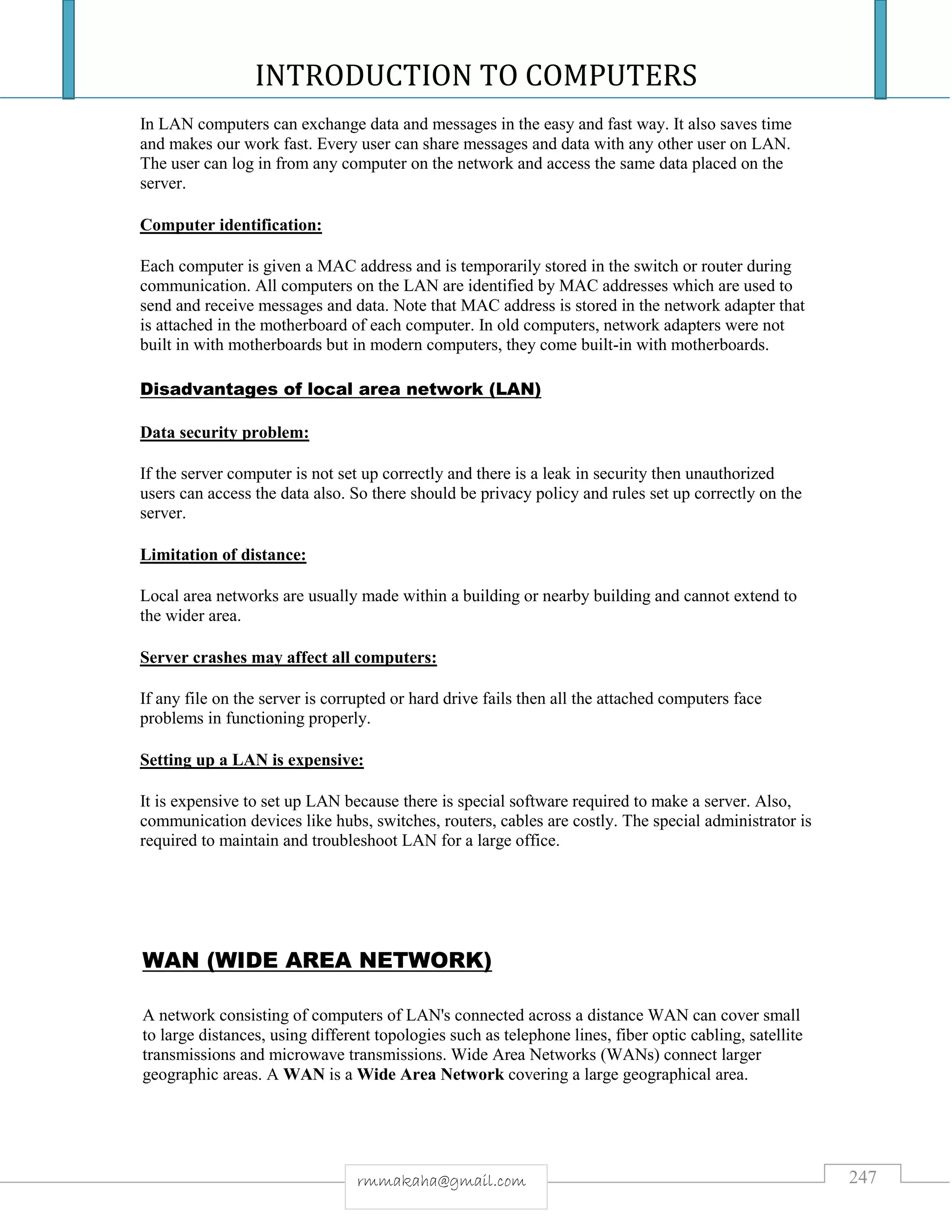INTRODUCTION TO COMPUTERS
247rmmakaha@gmail.com
In LAN computers can exchange data and messages in the easy and fast way. It also saves time
and makes our work fast. Every user can share messages and data with any other user on LAN.
The user can log in from any computer on the network and access the same data placed on the
server.
Computer identification:
Each computer is given a MAC address and is temporarily stored in the switch or router during
communication. All computers on the LAN are identified by MAC addresses which are used to
send and receive messages and data. Note that MAC address is stored in the network adapter that
is attached in the motherboard of each computer. In old computers, network adapters were not
built in with motherboards but in modern computers, they come built-in with motherboards.
Disadvantages of local area network (LAN)
Data security problem:
If the server computer is not set up correctly and there is a leak in security then unauthorized
users can access the data also. So there should be privacy policy and rules set up correctly on the
server.
Limitation of distance:
Local area networks are usually made within a building or nearby building and cannot extend to
the wider area.
Server crashes may affect all computers:
If any file on the server is corrupted or hard drive fails then all the attached computers face
problems in functioning properly.
Setting up a LAN is expensive:
It is expensive to set up LAN because there is special software required to make a server. Also,
communication devices like hubs, switches, routers, cables are costly. The special administrator is
required to maintain and troubleshoot LAN for a large office.
WAN (WIDE AREA NETWORK)
A network consisting of computers of LAN's connected across a distance WAN can cover small
to large distances, using different topologies such as telephone lines, fiber optic cabling, satellite
transmissions and microwave transmissions. Wide Area Networks (WANs) connect larger
geographic areas. A WAN is a Wide Area Network covering a large geographical area.
 