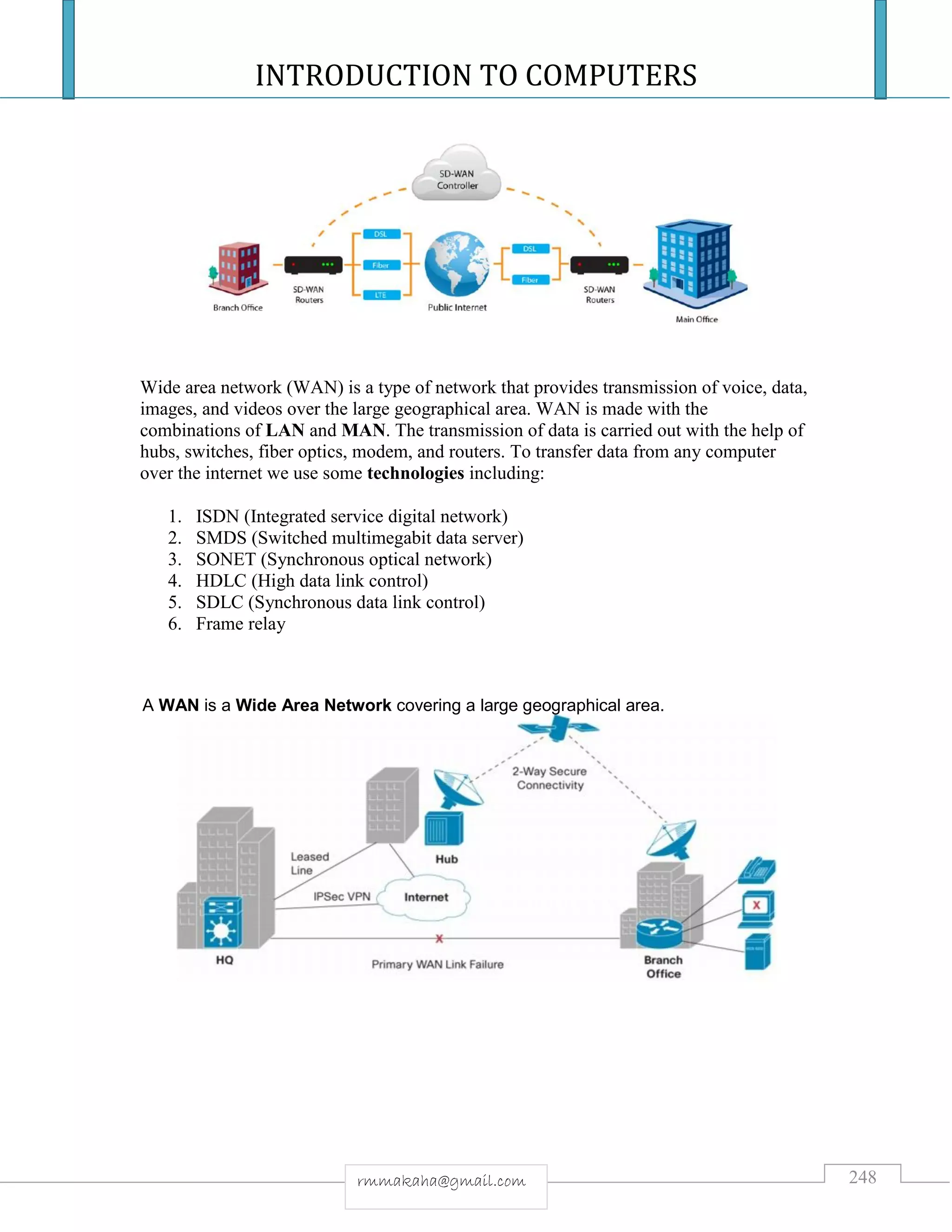 INTRODUCTION TO COMPUTERS
248rmmakaha@gmail.com
Wide area network (WAN) is a type of network that provides transmission of voice, data,
images, and videos over the large geographical area. WAN is made with the
combinations of LAN and MAN. The transmission of data is carried out with the help of
hubs, switches, fiber optics, modem, and routers. To transfer data from any computer
over the internet we use some technologies including:
1. ISDN (Integrated service digital network)
2. SMDS (Switched multimegabit data server)
3. SONET (Synchronous optical network)
4. HDLC (High data link control)
5. SDLC (Synchronous data link control)
6. Frame relay
A WAN is a Wide Area Network covering a large geographical area.
 