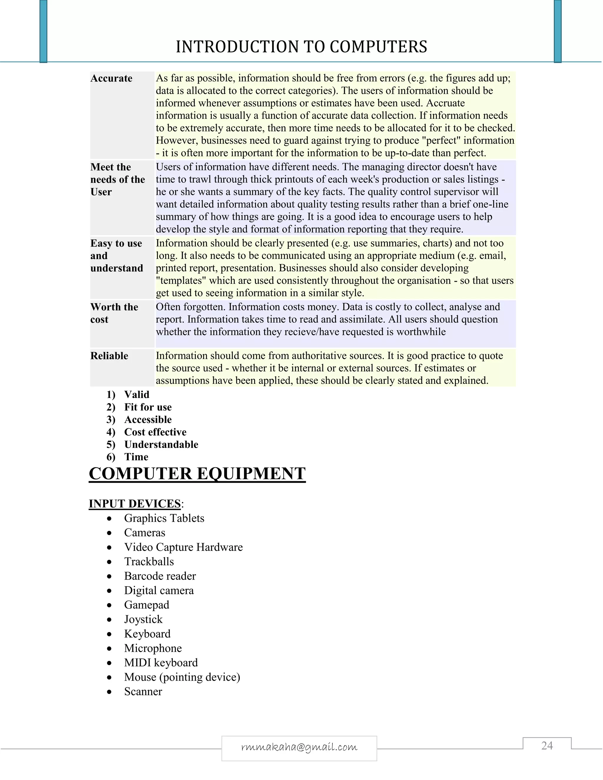 INTRODUCTION TO COMPUTERS
24rmmakaha@gmail.com
Accurate As far as possible, information should be free from errors (e.g. the figures add up;
data is allocated to the correct categories). The users of information should be
informed whenever assumptions or estimates have been used. Accruate
information is usually a function of accurate data collection. If information needs
to be extremely accurate, then more time needs to be allocated for it to be checked.
However, businesses need to guard against trying to produce "perfect" information
- it is often more important for the information to be up-to-date than perfect.
Meet the
needs of the
User
Users of information have different needs. The managing director doesn't have
time to trawl through thick printouts of each week's production or sales listings -
he or she wants a summary of the key facts. The quality control supervisor will
want detailed information about quality testing results rather than a brief one-line
summary of how things are going. It is a good idea to encourage users to help
develop the style and format of information reporting that they require.
Easy to use
and
understand
Information should be clearly presented (e.g. use summaries, charts) and not too
long. It also needs to be communicated using an appropriate medium (e.g. email,
printed report, presentation. Businesses should also consider developing
"templates" which are used consistently throughout the organisation - so that users
get used to seeing information in a similar style.
Worth the
cost
Often forgotten. Information costs money. Data is costly to collect, analyse and
report. Information takes time to read and assimilate. All users should question
whether the information they recieve/have requested is worthwhile
Reliable Information should come from authoritative sources. It is good practice to quote
the source used - whether it be internal or external sources. If estimates or
assumptions have been applied, these should be clearly stated and explained.
1) Valid
2) Fit for use
3) Accessible
4) Cost effective
5) Understandable
6) Time
COMPUTER EQUIPMENT
INPUT DEVICES:
 Graphics Tablets
 Cameras
 Video Capture Hardware
 Trackballs
 Barcode reader
 Digital camera
 Gamepad
 Joystick
 Keyboard
 Microphone
 MIDI keyboard
 Mouse (pointing device)
 Scanner
 