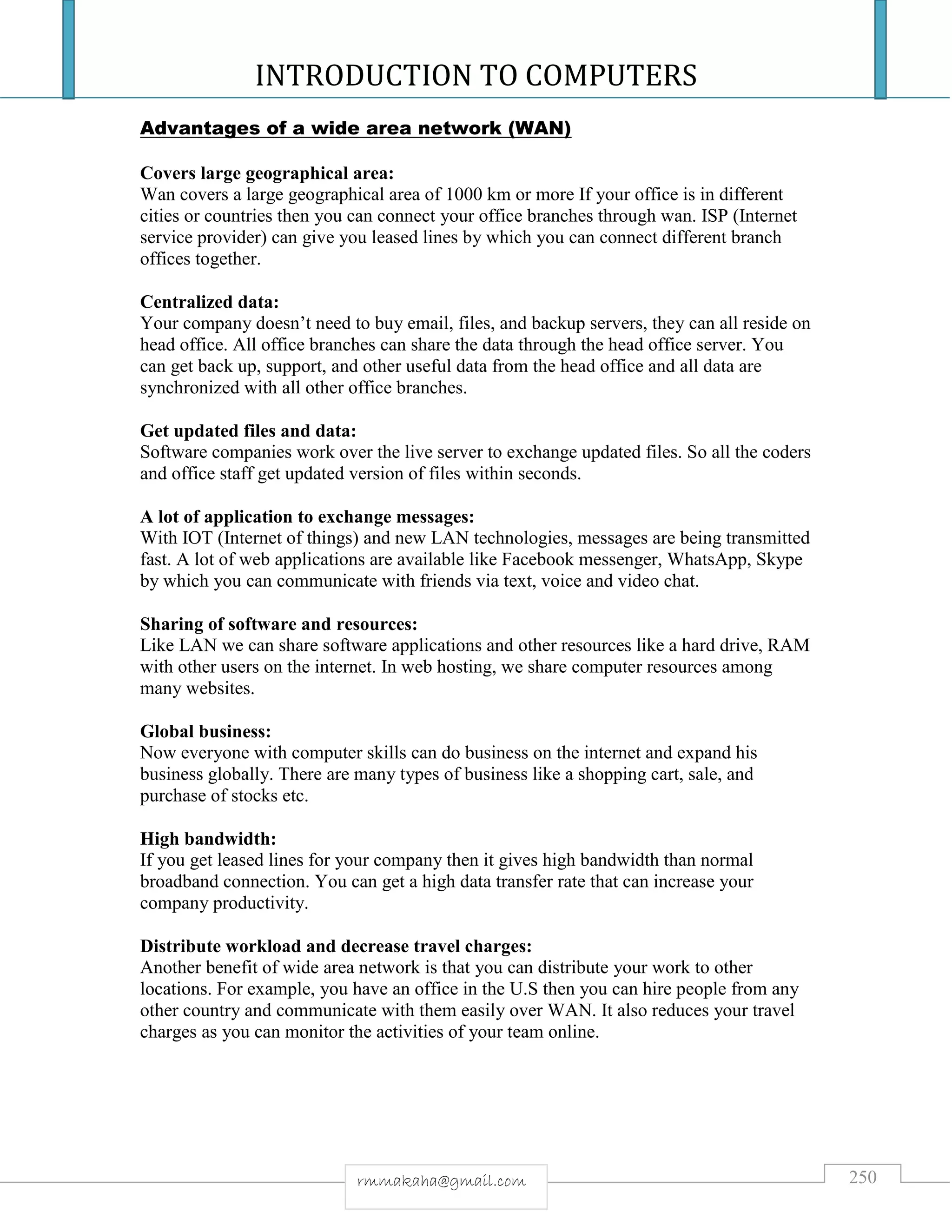 INTRODUCTION TO COMPUTERS
250rmmakaha@gmail.com
Advantages of a wide area network (WAN)
Covers large geographical area:
Wan covers a large geographical area of 1000 km or more If your office is in different
cities or countries then you can connect your office branches through wan. ISP (Internet
service provider) can give you leased lines by which you can connect different branch
offices together.
Centralized data:
Your company doesn’t need to buy email, files, and backup servers, they can all reside on
head office. All office branches can share the data through the head office server. You
can get back up, support, and other useful data from the head office and all data are
synchronized with all other office branches.
Get updated files and data:
Software companies work over the live server to exchange updated files. So all the coders
and office staff get updated version of files within seconds.
A lot of application to exchange messages:
With IOT (Internet of things) and new LAN technologies, messages are being transmitted
fast. A lot of web applications are available like Facebook messenger, WhatsApp, Skype
by which you can communicate with friends via text, voice and video chat.
Sharing of software and resources:
Like LAN we can share software applications and other resources like a hard drive, RAM
with other users on the internet. In web hosting, we share computer resources among
many websites.
Global business:
Now everyone with computer skills can do business on the internet and expand his
business globally. There are many types of business like a shopping cart, sale, and
purchase of stocks etc.
High bandwidth:
If you get leased lines for your company then it gives high bandwidth than normal
broadband connection. You can get a high data transfer rate that can increase your
company productivity.
Distribute workload and decrease travel charges:
Another benefit of wide area network is that you can distribute your work to other
locations. For example, you have an office in the U.S then you can hire people from any
other country and communicate with them easily over WAN. It also reduces your travel
charges as you can monitor the activities of your team online.
 
