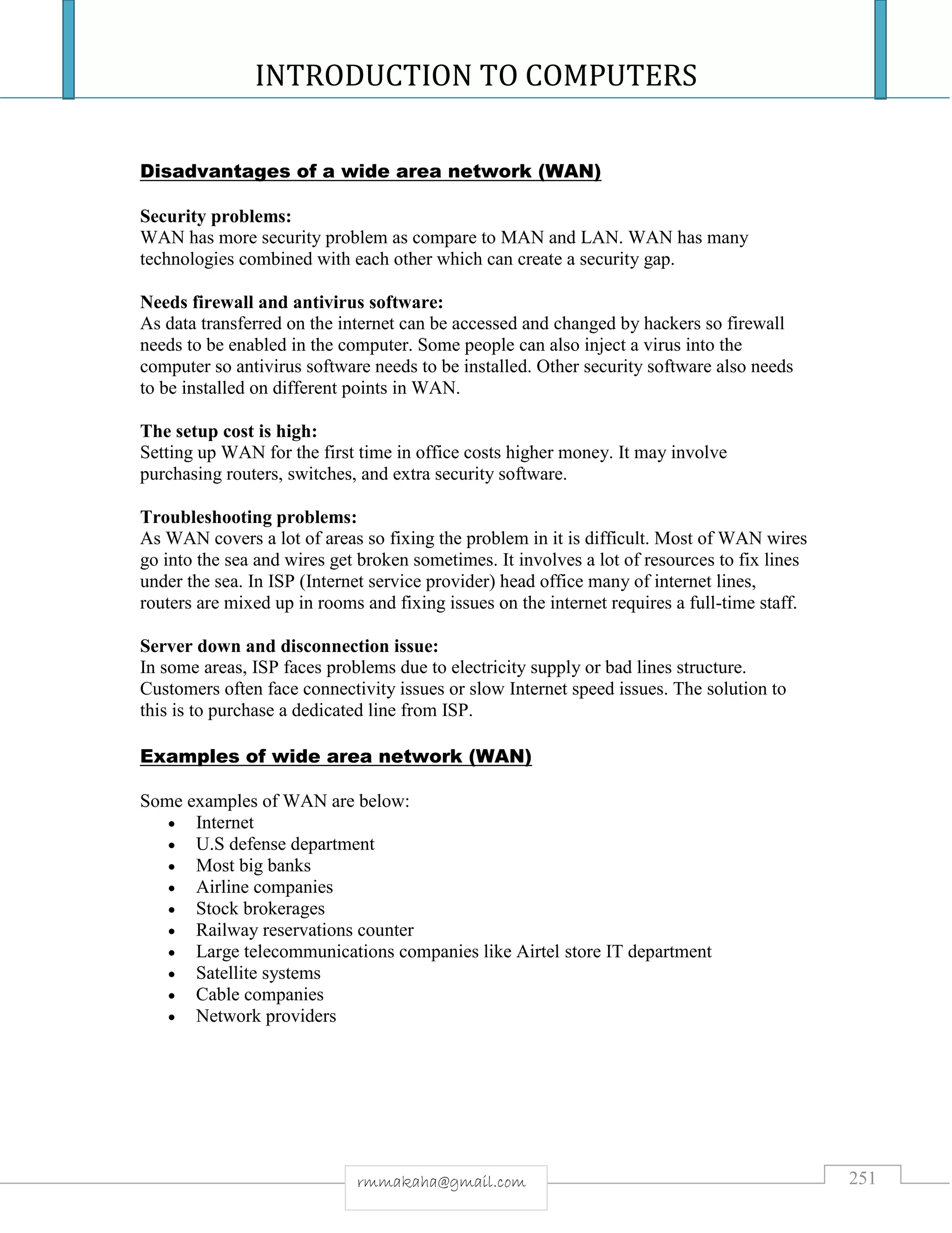 INTRODUCTION TO COMPUTERS
251rmmakaha@gmail.com
Disadvantages of a wide area network (WAN)
Security problems:
WAN has more security problem as compare to MAN and LAN. WAN has many
technologies combined with each other which can create a security gap.
Needs firewall and antivirus software:
As data transferred on the internet can be accessed and changed by hackers so firewall
needs to be enabled in the computer. Some people can also inject a virus into the
computer so antivirus software needs to be installed. Other security software also needs
to be installed on different points in WAN.
The setup cost is high:
Setting up WAN for the first time in office costs higher money. It may involve
purchasing routers, switches, and extra security software.
Troubleshooting problems:
As WAN covers a lot of areas so fixing the problem in it is difficult. Most of WAN wires
go into the sea and wires get broken sometimes. It involves a lot of resources to fix lines
under the sea. In ISP (Internet service provider) head office many of internet lines,
routers are mixed up in rooms and fixing issues on the internet requires a full-time staff.
Server down and disconnection issue:
In some areas, ISP faces problems due to electricity supply or bad lines structure.
Customers often face connectivity issues or slow Internet speed issues. The solution to
this is to purchase a dedicated line from ISP.
Examples of wide area network (WAN)
Some examples of WAN are below:
 Internet
 U.S defense department
 Most big banks
 Airline companies
 Stock brokerages
 Railway reservations counter
 Large telecommunications companies like Airtel store IT department
 Satellite systems
 Cable companies
 Network providers
 