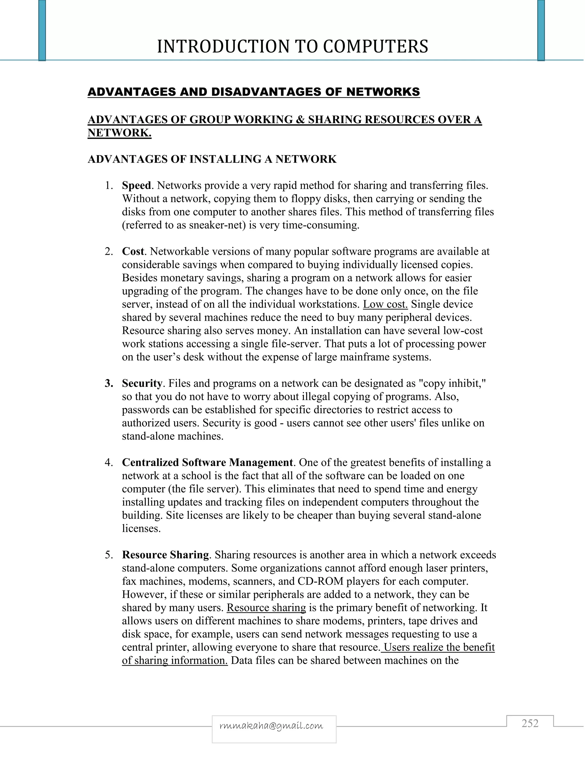 INTRODUCTION TO COMPUTERS
252rmmakaha@gmail.com
ADVANTAGES AND DISADVANTAGES OF NETWORKS
ADVANTAGES OF GROUP WORKING & SHARING RESOURCES OVER A
NETWORK.
ADVANTAGES OF INSTALLING A NETWORK
1. Speed. Networks provide a very rapid method for sharing and transferring files.
Without a network, copying them to floppy disks, then carrying or sending the
disks from one computer to another shares files. This method of transferring files
(referred to as sneaker-net) is very time-consuming.
2. Cost. Networkable versions of many popular software programs are available at
considerable savings when compared to buying individually licensed copies.
Besides monetary savings, sharing a program on a network allows for easier
upgrading of the program. The changes have to be done only once, on the file
server, instead of on all the individual workstations. Low cost. Single device
shared by several machines reduce the need to buy many peripheral devices.
Resource sharing also serves money. An installation can have several low-cost
work stations accessing a single file-server. That puts a lot of processing power
on the user’s desk without the expense of large mainframe systems.
3. Security. Files and programs on a network can be designated as "copy inhibit,"
so that you do not have to worry about illegal copying of programs. Also,
passwords can be established for specific directories to restrict access to
authorized users. Security is good - users cannot see other users' files unlike on
stand-alone machines.
4. Centralized Software Management. One of the greatest benefits of installing a
network at a school is the fact that all of the software can be loaded on one
computer (the file server). This eliminates that need to spend time and energy
installing updates and tracking files on independent computers throughout the
building. Site licenses are likely to be cheaper than buying several stand-alone
licenses.
5. Resource Sharing. Sharing resources is another area in which a network exceeds
stand-alone computers. Some organizations cannot afford enough laser printers,
fax machines, modems, scanners, and CD-ROM players for each computer.
However, if these or similar peripherals are added to a network, they can be
shared by many users. Resource sharing is the primary benefit of networking. It
allows users on different machines to share modems, printers, tape drives and
disk space, for example, users can send network messages requesting to use a
central printer, allowing everyone to share that resource. Users realize the benefit
of sharing information. Data files can be shared between machines on the
 