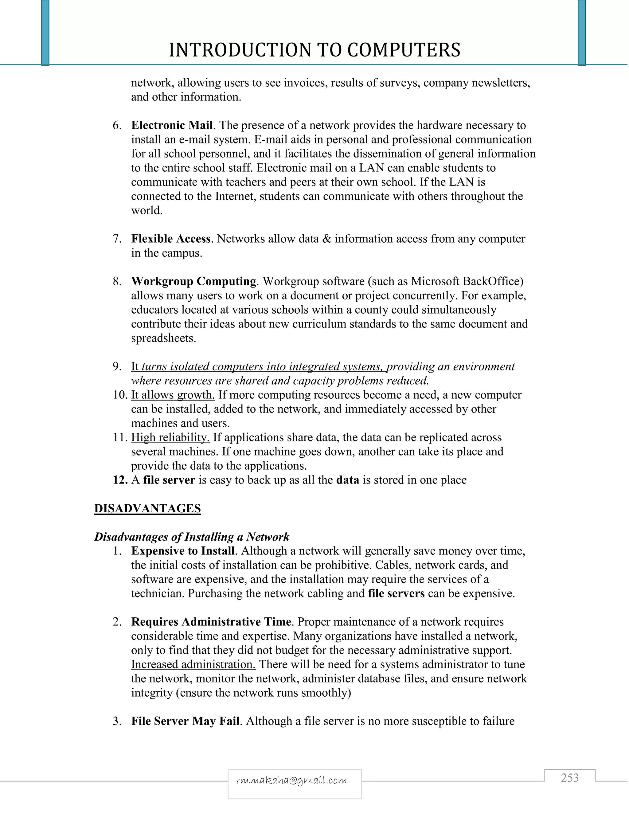 INTRODUCTION TO COMPUTERS
253rmmakaha@gmail.com
network, allowing users to see invoices, results of surveys, company newsletters,
and other information.
6. Electronic Mail. The presence of a network provides the hardware necessary to
install an e-mail system. E-mail aids in personal and professional communication
for all school personnel, and it facilitates the dissemination of general information
to the entire school staff. Electronic mail on a LAN can enable students to
communicate with teachers and peers at their own school. If the LAN is
connected to the Internet, students can communicate with others throughout the
world.
7. Flexible Access. Networks allow data & information access from any computer
in the campus.
8. Workgroup Computing. Workgroup software (such as Microsoft BackOffice)
allows many users to work on a document or project concurrently. For example,
educators located at various schools within a county could simultaneously
contribute their ideas about new curriculum standards to the same document and
spreadsheets.
9. It turns isolated computers into integrated systems, providing an environment
where resources are shared and capacity problems reduced.
10. It allows growth. If more computing resources become a need, a new computer
can be installed, added to the network, and immediately accessed by other
machines and users.
11. High reliability. If applications share data, the data can be replicated across
several machines. If one machine goes down, another can take its place and
provide the data to the applications.
12. A file server is easy to back up as all the data is stored in one place
DISADVANTAGES
Disadvantages of Installing a Network
1. Expensive to Install. Although a network will generally save money over time,
the initial costs of installation can be prohibitive. Cables, network cards, and
software are expensive, and the installation may require the services of a
technician. Purchasing the network cabling and file servers can be expensive.
2. Requires Administrative Time. Proper maintenance of a network requires
considerable time and expertise. Many organizations have installed a network,
only to find that they did not budget for the necessary administrative support.
Increased administration. There will be need for a systems administrator to tune
the network, monitor the network, administer database files, and ensure network
integrity (ensure the network runs smoothly)
3. File Server May Fail. Although a file server is no more susceptible to failure
 